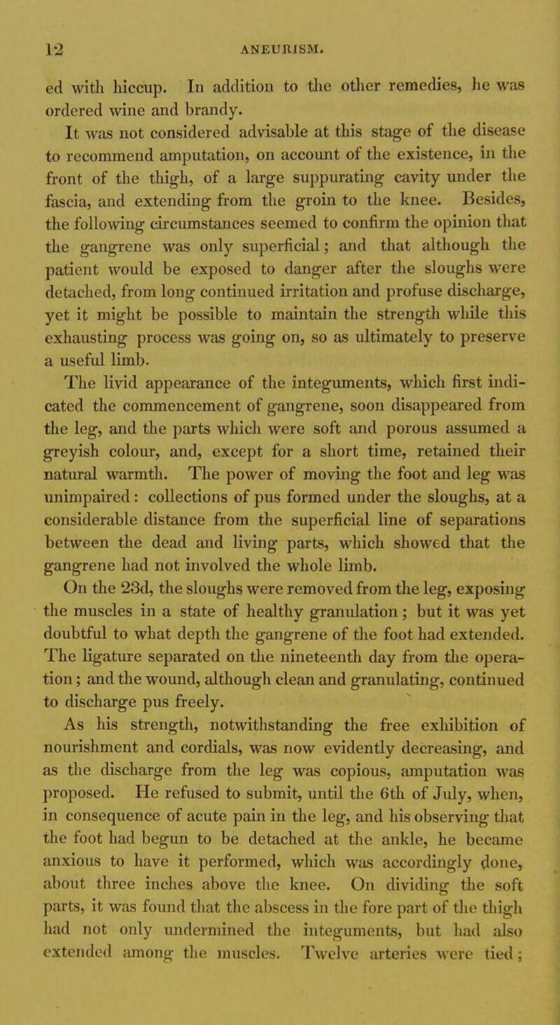 ed with hiccup. In addition to tlie other remedies, he was ordered wine and brandy. It was not considered advisable at this stage of the disease to recommend amputation, on account of the existence, in the front of the thigh, of a large suppurating cavity under the fascia, and extending from the groin to the knee. Besides, the following circumstances seemed to confirm the opinion that the gangrene was only superficial; and that although tlie patient would be exposed to danger after the sloughs were detached, from long continued irritation and profuse discharge, yet it might be possible to maintain the strength while tliis exhausting process was going on, so as ultimately to preserve a useful limb. The livid appearance of the integuments, which first indi- cated the commencement of gangrene, soon disappeared from the leg, and the parts which were soft and porous assumed a greyish colour, and, except for a short time, retained their natural warmth. The power of moving the foot and leg was unimpaired: collections of pus formed under the sloughs, at a considerable distance from the superficial line of separations between the dead and living parts, which showed that the gangrene had not involved the whole limb. On the 23d, the sloughs were removed from the leg, exposing the muscles in a state of healthy granulation; but it was yet doubtful to what depth the gangrene of the foot had extended. The ligature separated on the nineteenth day from the opera- tion ; and the wound, although clean and granulating, continued to discharge pus freely. As his strength, notwithstanding the free exhibition of nourishment and cordials, was now evidently decreasing, and as the discharge from the leg was copious, amputation was proposed. He refused to submit, until the 6th of Jidy, when, in consequence of acute pain in the leg, and his observing that the foot had begun to be detached at the ankle, he became anxious to have it performed, which was accordingly done, about three inches above the knee. On dividing the soft parts, it was found that the abscess in the fore part of the thigh had not only undermined the integuments, but had also extended among the muscles. Twelve arteries were tied;