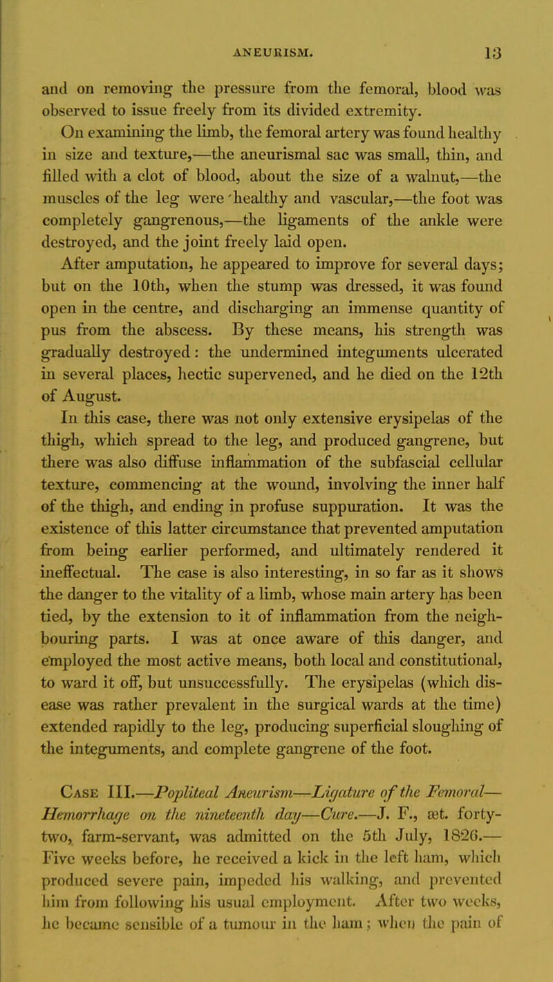 and on removing the pressure from the femoral, blood was observed to issue freely from its divided extremity. On examining the limb, the femoral artery was found healthy in size and textm-e,—the aneurismal sac was small, thin, and fiUed with a clot of blood, about the size of a walnut,—the muscles of the leg were 'healthy and vascidar,—the foot was completely gangrenous,—the ligaments of the ankle were destroyed, and the joint freely laid open. After amputation, he appeared to improve for several days; but on the 10th, when the stump was dressed, it was found open in the centre, and discharging an immense quantity of pus from the abscess. By these means, his strength was gradually destroyed; the undermined integuments ulcerated in several places, hectic supervened, and he died on the 12th of August. In this case, there was not only extensive erysipelas of the thigh, which spread to the leg, and produced gangrene, but there was also diffuse inflammation of the subfascial cellular texture, commencing at the woimd, involving the inner half of the thigh, and ending in profuse suppuration. It was the existence of this latter circiunstance that prevented amputation from being earlier performed, and ultimately rendered it ineffectual. The case is also interesting, in so far as it shows the danger to the vitality of a limb, whose main artery has been tied, by the extension to it of inflammation from the neigh- bouring parts. I was at once aware of this danger, and etoployed the most active means, both local and constitutional, to ward it off, but unsuccessfully. The erysipelas (which dis- ease was rather prevalent in the surgical wards at the time) extended rapidly to the leg, producing superficial sloughing of the integuments, and complete gangrene of the foot. Case III.—Popliteal Aneurism—Ligature of the Femoral— Hemorrhage on the nineteenth day—Cure.—J. F., ajt. forty- two, farm-servant, was admitted on the 5th July, 182G.— Five weeks before, he received a kick in the left ham, which produced severe pain, impeded his walking, and prevented him from following his usual employment. After two weeks, he became seijsible of a tumour in the ham; when the pain of