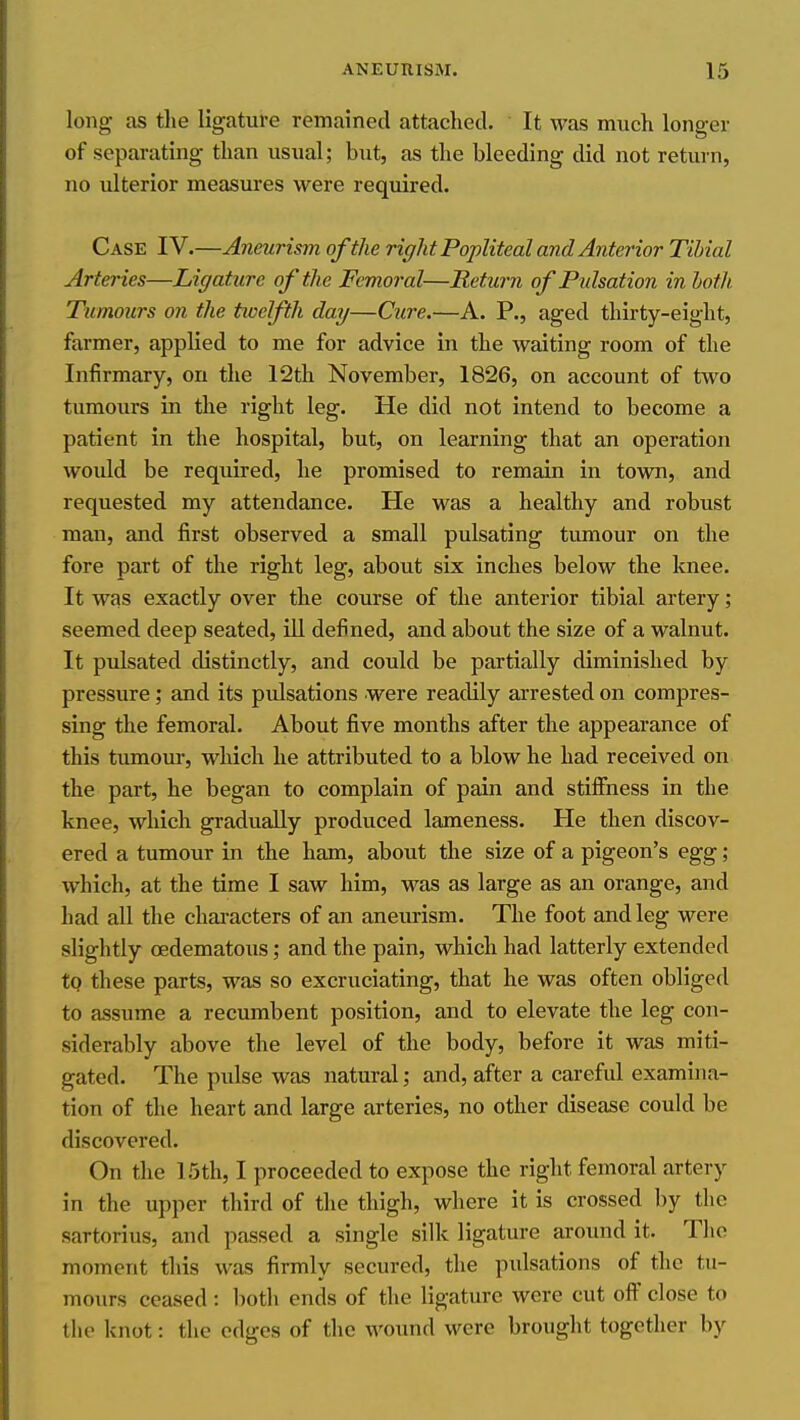 long as the ligature remained attached. It was much longer of separating than usual; but, as the bleeding did not return, no ulterior measui-es were required. Case IV.—Aneurism of the right Popliteal and Anterior Tibial Arteries—Ligature of the Femoral—Return of Pulsation in loth. Tumours on the tioelfth day—Cure.—A. P., aged thirty-eight, farmer, applied to me for advice in the waiting room of the Infirmary, on the 12th November, 1826, on account of two tumours in the right leg. He did not intend to become a patient in the hospital, but, on learning that an operation woidd be required, he promised to remain in town, and requested my attendance. He was a healthy and robust man, and first observed a small pulsating tumour on the fore part of the right leg, about six inches below the knee. It was exactly over the course of the anterior tibial artery; seemed deep seated, ill defined, and about the size of a walnut. It pulsated distinctly, and could be partially diminished by pressure; and its pulsations were readily arrested on compres- sing the femoral. About five months after the appearance of this tumom-, which he attributed to a blow he had received on the part, he began to complain of pain and stiflfness in the knee, which gradually produced lameness. He then discov- ered a tumour in the ham, about the size of a pigeon's egg; which, at the time I saw him, was as large as an orange, and had all the characters of an aneurism. The foot and leg were slightly (Edematous; and the pain, which had latterly extended to these parts, was so excruciating, that he was often obliged to assume a recumbent position, and to elevate the leg con- siderably above the level of the body, before it was miti- gated. The pidse was natural; and, after a careful examina- tion of the heart and large arteries, no other disease could be discovered. On the 15th, I proceeded to expose the right femoral artery in the upper third of the thigh, where it is crossed by the sartorius, and passed a single silk ligature around it. The moment this was firmly secured, the pulsations of the tu- mours ceased: both ends of the ligature were cut ofi close to the knot: the edges of the wound were brought together by