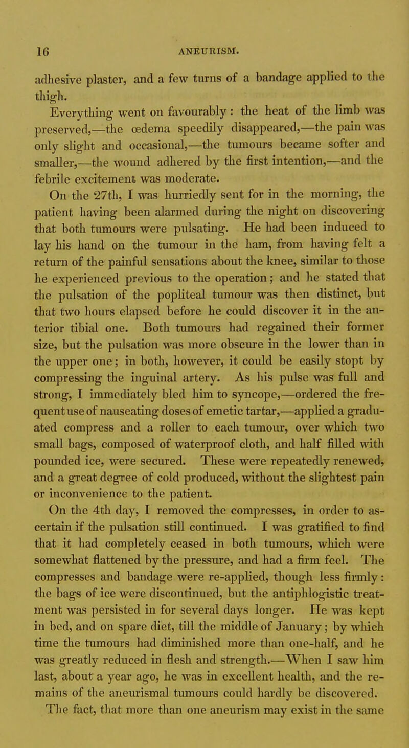 adhesive plaster, and a few turns of a bandage applied to the thigh. Everything went on favourably : the heat of the limb was preserved,—the oedema speedily disappeared,—the pain was only slight and occasional,—the tumoxirs became softer and smaller,—the wound adhered by the first intention,—and the febrile excitement was moderate. On the 27th, I was hurriedly sent for in the morning, the patient having been alarmed during the night on discovering that both tumours were pulsating. He had been induced to lay his hand on the tumour in the ham, from having felt a return of the painfid sensations about the loiee, similar to those he experienced previous to the operation; and he stated that the pulsation of the popliteal tumour was then distinct, but that two hours elapsed before he could discover it in the an- terior tibial one. Both tumours had regained their former size, but the pulsation was more obscure in the lower than in the upper one; in both, however, it could be easily stopt by compressing the inguinal artery. As his pulse was full and strong, I immediately bled him to syncope,—ordered the fre- quent use of nauseating doses of emetic tartar,—applied a gradu- ated compress and a roller to each tumour, over which two small bags, composed of waterproof cloth, and half fiUed with pounded ice, were secured. These were repeatedly renewed, and a great degree of cold produced, without the slightest pain or inconvenience to the patient. On the 4 th day, I removed the compresses, in order to as- certain if the pulsation still continued. I was gratified to find that it had completely ceased in both tumours, which were somewhat flattened by the pressure, and had a firm feel. The compresses and bandage were re-applied, though less firmly: the bags of ice were discontinued, but the antiphlogistic treat- ment was persisted in for several days longer. He was kept in bed, and on spare diet, till the middle of January; by wliich time the tumours had diminished more than one-half, and he was greatly reduced in flesh and strength.—When I saw him last, about a year ago, he was in excellent health, and the re- mains of the aneurismal tumours could hardly be discovered. The fact, that more than one aneurism may exist in the same
