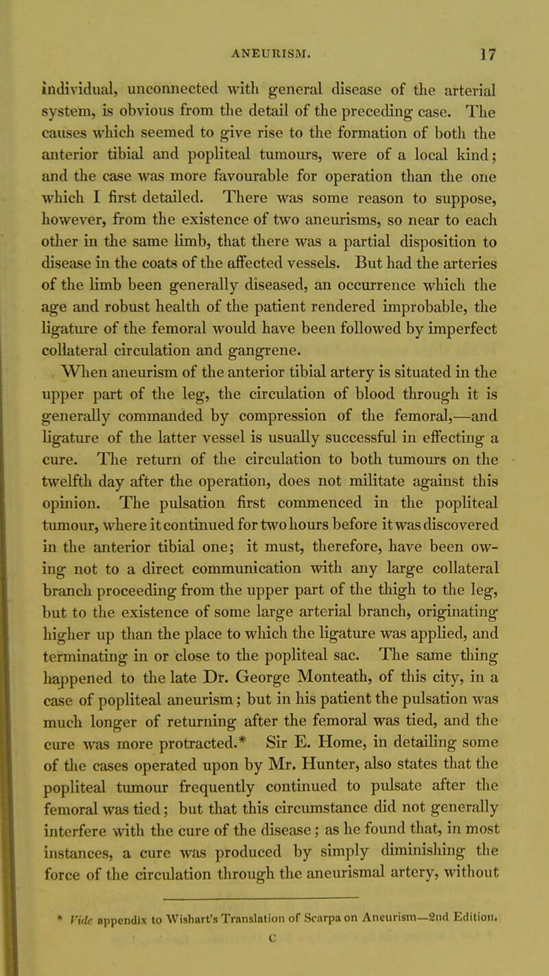 individiuil, unconnected with general disease of the arterial system, is obvious from the detail of the preceding case. The causes M'hich seemed to give rise to the formation of both the anterior tibial and popliteal tumours, were of a local kind; and the case was more favourable for operation than the one which I first detailed. There was some reason to suppose, however, from the existence of two aneurisms, so near to each other in the same limb, that there was a partial disposition to disease in the coats of the affected vessels. But had the arteries of the limb been generally diseased, an occurrence which the age and robust health of the patient rendered improbable, the ligature of the femoral would have been followed by imperfect collateral circulation and gangrene. Wlien aneurism of the anterior tibial artery is situated in the upper part of the leg, the circulation of blood through it is generally commanded by compression of the femoral,—and ligature of the latter vessel is usually successful in eflFecting a cure. The return of the circulation to both tumours on the twelfth day after the operation, does not militate against this opinion. The pulsation first commenced in the popliteal tumour, where it continued for two hours before it was discovered in the anterior tibial one; it must, therefore, have been ow- ing not to a direct communication with any large collateral branch proceeding from the upper part of the thigh to the leg, but to the existence of some large arterial branch, originating higher up than the place to which the ligature was applied, and terminating in or close to the popliteal sac. The same thing happened to the late Dr. George Monteath, of this city, in a case of popliteal aneurism; but in his patient the pulsation was much longer of returning after the femoral was tied, and the cure was more protracted.* Sir E. Home, in detailing some of the cases operated upon by Mr. Hunter, also states that the popliteal tumour frequently continued to pulsate after the femoral was tied; but that this circumstance did not generally interfere with the cure of the disease; as he found that, in most instances, a cure was produced by simply diminishing the force of the circulation through the aneurismal artery, without • TiV/c appendix to Wishart's Translation of Scarpa on Aneurism—2iid Edition.