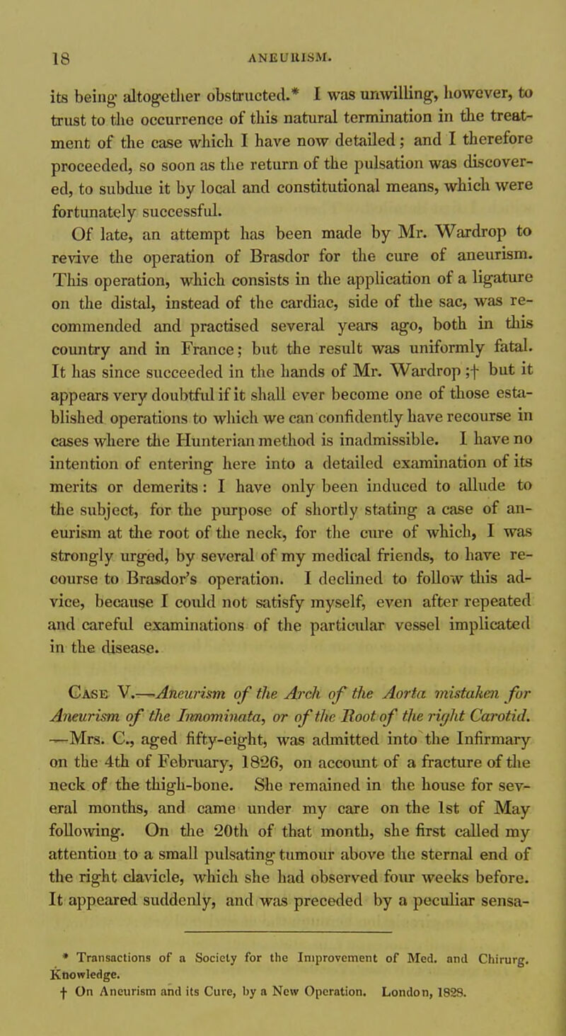 its being altogetlier obstructed.* I was unwilling, liowcver, to trust to the occurrence of this natural termination in the treat- ment of the case which I have now detailed; and I therefore proceeded, so soon as the return of the pulsation was discover- ed, to subdue it by local and constitutional means, which were fortunately successful. Of late, an attempt has been made by Mr. Wardrop to revive the operation of Brasdor for the cure of aneurism. This operation, which consists in the application of a ligature on the distal, instead of the cardiac, side of the sac, was re- commended and practised several years ago, both in this country and in France; but the result was uniformly fatal. It has since succeeded in the hands of Mr. Wardrop ;f but it appears very doubtfid if it shall ever become one of those esta- blished operations to which we can confidently have recourse in cases where the Hunterian method is inadmissible. I have no intention of entering here into a detailed examination of its merits or demerits: I have only been induced to aUude to the subject, for the purpose of shortly stating a case of an- eurism at die root of the neck, for the cure of which, I was strongly urged, by several of my medical friends, to have re- course to Brasdor's operation. I declined to follow tliis ad- vice, because I coiUd not satisfy myself, even after repeated and carefid examinations of the particular vessel implicated in the disease. Case V.-^Aneurism of the Arch of the Aorta mistaken for Aneurism of the Irmoviinata, or of the Root of the right Carotid. —Mrs. G., aged fifty-eight, was admitted into the Infirmary on the 4th of February, 1826, on account of a fracture of the neck of the thigh-bone. She remained in the house for sev- eral months, and came under my care on the 1st of May following. On the 20th of that month, she first called my attention to a small pulsating tumour above the sternal end of the right clavicle, which she had observed four weeks before. It appeared suddenly, and was preceded by a peculiar sensa- • Transactions of a Society for the Improvement of Med. and Chirurg, Knowledge. f On Aneurism and its Cure, by a New Operation. London, 1828.
