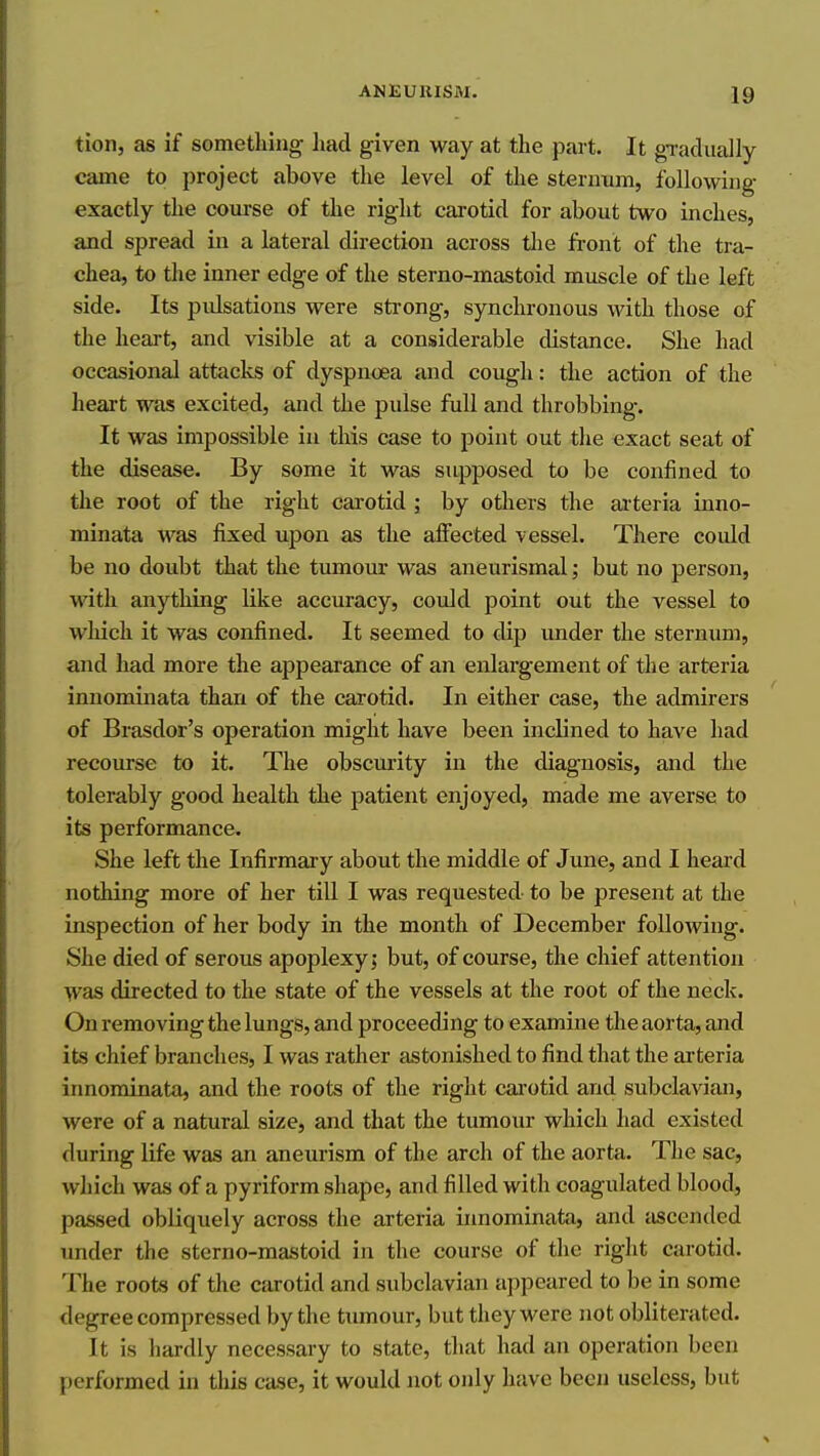 tion, as if something liad given way at the part. It gTadiially came to project above the level of the sternum, following exactly the course of the right carotid for about two inches, and spread in a lateral direction across tlie front of the tra- chea, to the inner edge of the sterno-mastoid muscle of the left side. Its pulsations were strong, synchronous with those of the heart, and visible at a considerable distance. She had occasional attacks of dyspnoea and cough: the action of the heart was excited, and the pulse full and throbbing. It was impossible in this case to point out the exact seat of the disease. By some it was supposed to be confined to tlie root of the right cai'otid ; by others the arteria inno- minata was fixed upon as the affected vessel. There could be no doubt that the tumour was aneurismal; but no person, with anything like accuracy, could point out the vessel to wliich it was confined. It seemed to dip under the sternum, and had more the appearance of an enlargement of the arteria innominata than of the carotid. In either case, the admirers of Brasdor's operation might have been inclined to have had recourse to it. The obscurity in the diagnosis, and the tolerably good health the patient enjoyed, made me averse to its performance. She left the Infirmary about the middle of June, and I heard nothing more of her till I was requested to be present at the inspection of her body in the month of December following. She died of serous apoplexy j but, of course, the chief attention was directed to the state of the vessels at the root of the neck. On removing the lungs, and proceeding to examine the aorta, and its chief branches, I was rather astonished to find that the arteria innominata, and the roots of the right carotid and subclavian, were of a natural size, and that the tumour which had existed during life was an aneurism of the arch of the aorta. The sac, which was of a pyriform shape, and filled with coagulated blood, passed obliquely across the arteria innominata, and ascended under the sterno-mastoid in the course of the right carotid. The roots of the carotid and subclavian appeared to be in some degree compressed by the tumour, but they were not obliterated. It is hardly necessary to state, that had an operation been performed in this case, it would not only have been useless, but