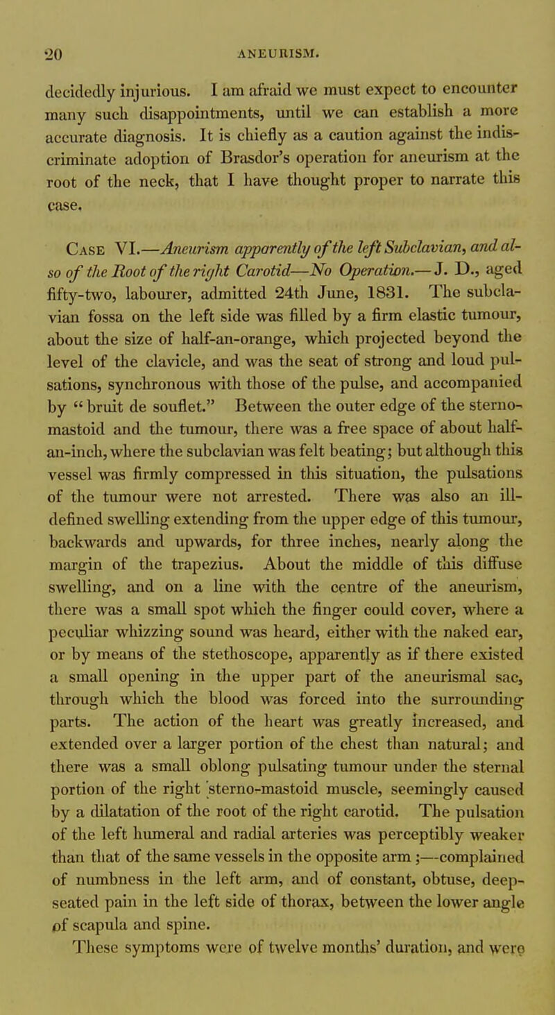 decidedly injurious. I am sifraid we must expect to encounter many such disappointments, until we can establish a more accurate diagnosis. It is chiefly as a caution against the indis- criminate adoption of Brasdor's operation for aneurism at the root of the neck, that I have thought proper to narrate this case. Case VI.—Aneurism apparently of the left Subclavian, and al- so of the Root of the right Carotid—No Operation.—3. D., aged fifty-two, labourer, admitted 24th June, 1831. The subcla- vian fossa on the left side was filled by a firm elastic tumour, about the size of half-an-orange, which projected beyond the level of the clavicle, and was the seat of strong and loud pul- sations, synchronous with those of the pulse, and accompanied by  bruit de souflet. Between the outer edge of the sterno- mastoid and the tumour, there was a free space of about half- an-inch, where the subclavian was felt beating; but although this vessel was firmly compressed in this situation, the pulsations of the tumour were not arrested. There was also an ill- defined swelling extending from the upper edge of this tumour, backwards and upwards, for three inches, nearly along the margin of the trapezius. About the middle of this diffuse swelling, and on a line with the centre of the aneurism, there was a small spot which the finger could cover, where a peculiar whizzing sound was heard, either with the naked ear, or by means of the stethoscope, apparently as if there existed a small opening in the upper part of the aneurismal sac, through which the blood was forced into the sm-roundina: parts. The action of the heart was greatly increased, and extended over a larger portion of the chest than natural; and there was a small oblong pulsating tumour under the sternal portion of the right sterno-mastoid muscle, seemingly caused by a dilatation of the root of the right carotid. The pulsation of the left humeral and radial arteries was perceptibly weaker than that of the same vessels in the opposite arm;—complained of numbness in the left arm, and of constant, obtuse, deep- seated pain in the left side of thorax, between the lower angle pf scapula and spine. These symptoms weje of t^velve raontlis' duration, and \vero