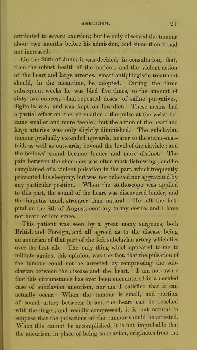 attributed to severe exertion; but he only observed the tumour about two months before his admission, and since then it had not increased. On the 26th of Jime, it was decided, in consultation, that, from the robust health of the patient, and the violent action of the heart and large arteries, smart antiphlogistic treatment should, in the meantime, be adopted. During the three subsequent weeks he was bled five times, to the amount of sLxty-two ounces,—had repeated doses of saline purgatives, digitalis, &c., and was kept on low diet. These means had a partial effect on the circulation : the pulse at the wrist be- came smaller and more feeble; but the action of the heart and large arteries was only slightly diminished. The subclavian tumour gradually extended upwards, nearer to the sterno-mas- toid, as well as outwards, beyond the level of the clavicle; and the bellows' sound became louder and more distinct. The pain between the shoulders was often most distressing ; and he complained of a violent pulsation in the part, which frequently prevented his sleeping, but was not relieved nor aggravated by any particular position. When the stethoscope was applied to this part, the sound of the heart was discovered louder, and the impetus much stronger than natural.—He left the hos- pital on the 8th of August, contrary to my desire, and I have not heard of him since. This patient was seen by a great many surgeons, both British and Foreign, and all agreed as to the disease being an aneurism of that part of the left subclavian artery which lies over the first rib. The only thing which appeared to me to mUitate against tliis opinion, was the fact, that the pulsation of the tumour could not be arrested by compressing the sub- clavian between the disease and the heart. I am not aware that this circimistance has ever been encountered in a decided case of subclavian aneurism, nor am I satisfied that it can actually occur. When the tumour is small, and portion of sound artery between it and the heart can be reached with the finger, and readily compressed, it is but natural to suppose that the pulsations of the tumour should be arrested. When this cannot be accomplished, it is not improbable that the {^neurism, in place of being subclavian, originates from th«