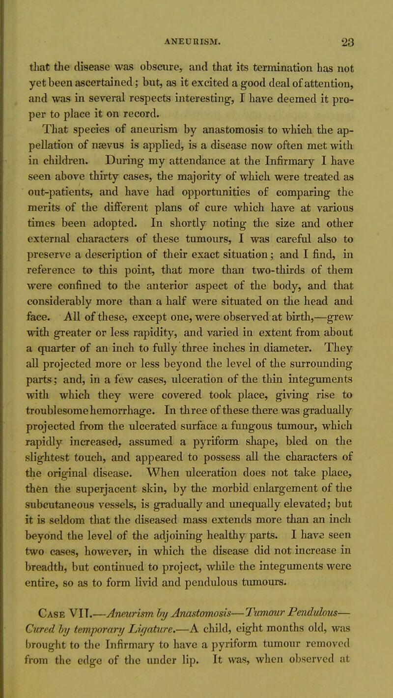 that the disease was obscure, and that its termination has not yet been ascertained; but, eis it excited a good deal of attentiou, ^ and was in several respects interesting, I have deemed it pro- per to place it on record. That species of aneurism by anastomosis to which the ap- pellation of nsevus is applied, is a disease now often met with in children. During my attendance at the Infirmary I have seen above thirty cases, the majority of which were treated as out-patients, and have had opportunities of comparing the merits of the different plans of cure which have at various times been adopted. In shortly noting the size and other external characters of these tumours, I was careful also to preserve a description of their exact situation; and I find, in reference to this point, that more than two-thirds of them were confined to the anterior aspect of the body, and that considerably more than a half were situated on the head and face. AU of these, except one, were observed at birtli,—grew with greater or less rapidity, and varied in extent from about a quarter of an inch to fully three inches in diameter. They all projected more or less beyond the level of the surrounding parts; and, in a few cases, ulceration of the thin integuments with which they were covered took place, giving rise to troublesome hemorrhage. In three of these there was gradually projected from the ulcerated surface a fungous tumour, which rapidly increased, assumed a pyriform shape, bled on the slightest touch, and appeared to possess all the characters of the original disease. When ulceration does not take place, then the superjacent skin, by the morbid enlargement of the subcutaneous vessels, is gradually and unequally elevated; but it is seldom that the diseased mass extends more than an inch beyond the level of the adjoining healthy parts. I have seen two cases, however, in which the disease did not increase in breadth, but continued to project, while the integuments were entire, so as to form livid and pendiUous tiunours. Case VIT.—Aneurism Iry Anastomosis—Tumour Peiidulom—• Cured hj temporary Lif/ature.—A child, eight months old, wjis brought to the Infirmary to have a pyriform tumour removed from the edge of the under lip. It was, when observed at