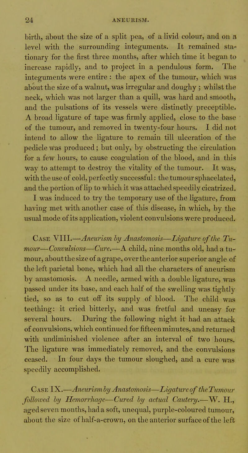 birth, about the size of a split pea, of a livid colour, and on a level with the surrounding integuments. It remained sta- tionary for the first three months, after which time it began to increase rapidly, and to project in a pendulous form. The integtmients were entire : the apex of the tumour, which was about the size of a walnut, was irregular and doughy ; whilst the neck, which was not larger than a quill, was hard and smooth, and the pulsations of its vessels were distinctly preceptible. A broad ligature of tape was firmly applied, close to the base of the tumour, and removed in twenty-four hours. I did not intend to allow the ligature to remain till ulceration of the pedicle was produced; but only, by obstructing the circulation for a few hours, to cause coagulation of the blood, and in this way to attempt to destroy the vitality of the tumour. It was, with the use of cold, perfectly successful: the tumour sphacelated, and the portion of lip to which it was attached speedily cicatrized. I was induced to try the temporary use of the ligature, from having met with another case of this disease, in which, by the usual mode of its application, violent convulsions were produced. Case VIII.—Aneurism by Anastomosis—Ligature of ilie Tu- mour—Convulsions—Cure.—A child, nine months old, had a tu- mour, about the size of a grape, over the anterior superior angle of the left parietal bone, which had all the characters of aneurism by anastomosis. A needle, armed with a double ligature, was passed under its base, and each half of the swelling was tightly tied, so as to cut off its supply of blood. The child was teething: it cried bitterly, and was fretful and uneasy for several hours. During the following night it had an attack of convulsions, which continued for fifteen minutes, and returned with undiminished violence after an interval of two hours. Tlie ligature was immediately removed, and the convulsions ceased. In four days the tumour sloughed, and a cure was speedily accomplished. Case IX.—Aneurismbi/ Anastomosis—Ligature of theTumour followed by Hemorrhage—Cured by actual Cautery,—W. H., aged seven months, had a soft, unequal, purple-coloured tumour, about the size of half-a-crown, on the anterior surface of the left