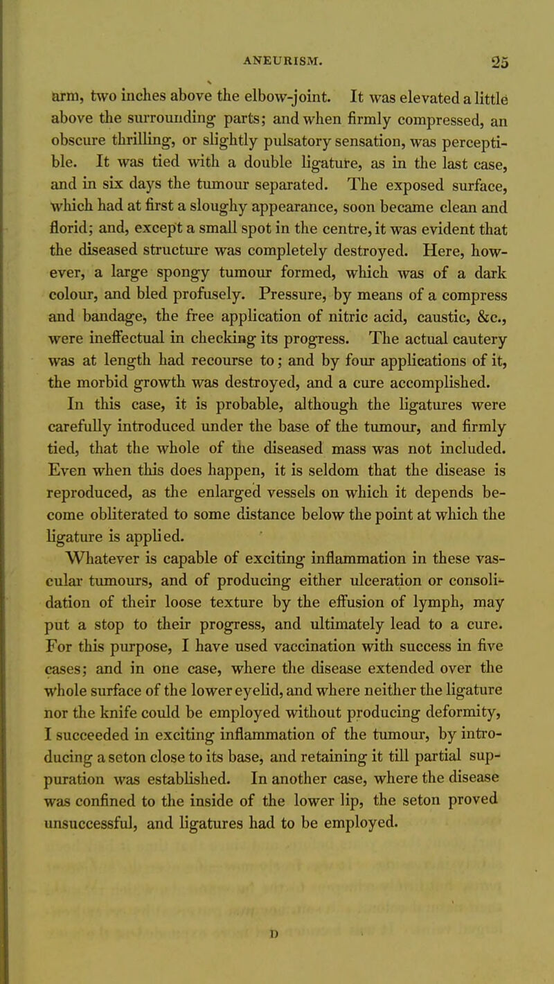 arm, two inches above the elbow-joint. It was elevated a little above the surrounding parts; and when firmly compressed, an obscure thrilling, or slightly pulsatory sensation, was percepti- ble. It was tied with a double ligature, as in the last case, and in six days the tumour separated. The exposed surface, which had at first a sloughy appearance, soon became clean and florid; and, except a small spot in the centre, it was evident that the diseased structure was completely destroyed. Here, how- ever, a large spongy tumour formed, which was of a dark colour, and bled profusely. Pressure, by means of a compress and bandage, the free application of nitric acid, caustic, &c., were inefl^ectual in checking its progress. The actual cautery was at length had recourse to; and by four applications of it, the morbid growth was destroyed, and a cure accomplished. In this case, it is probable, although the Kgatures were carefully introduced under the base of the tumour, and firmly tied, that the whole of the diseased mass was not included. Even when this does happen, it is seldom that the disease is reproduced, as the enlarged vessels on which it depends be- come obliterated to some distance below the point at wliich the ligature is applied. Whatever is capable of exciting inflammation in these vas- cular timiours, and of producing either ulceration or consoli- dation of their loose texture by the efiiision of lymph, may put a stop to their progress, and ultimately lead to a cure. For this purpose, I have used vaccination with success in five cases; and in one case, where the disease extended over the whole surface of the lower eyelid, and where neither the ligature nor the knife could be employed without producing deformity, I succeeded in exciting inflammation of the tumour, by intro- ducing a seton close to its base, and retaining it till partial sup- puration was established. In another case, where the disease was confined to the inside of the lower lip, the seton proved unsuccessful, and ligatures had to be employed. D