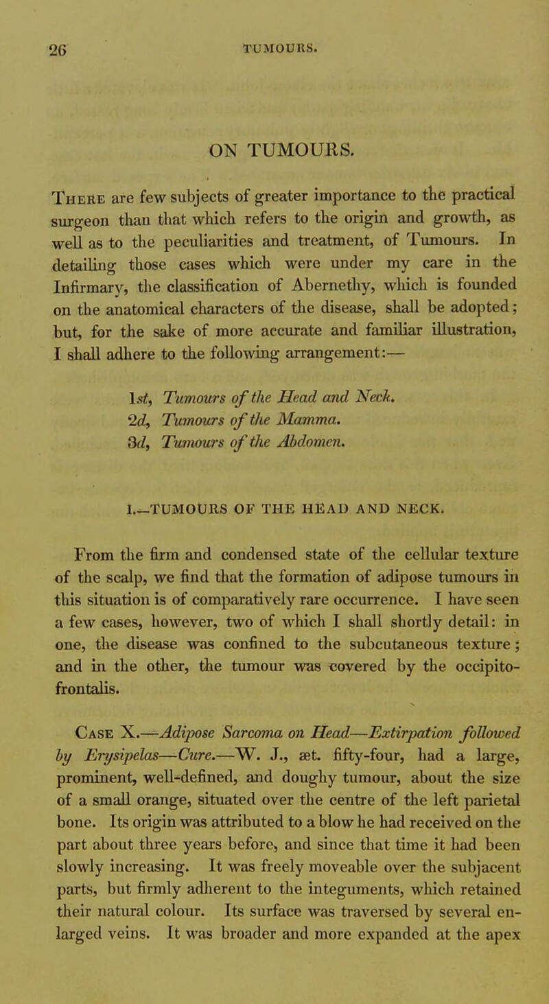 ON TUMOURS. There are few subjects of greater importance to the practical surgeon than that which refers to the origin and growth, as well as to the peculiarities and treatment, of Tumours. In detailing those cases which were under my care in the Infirmary, the classification of Abernethy, which is founded on the anatomical characters of the disease, shall be adopted; but, for the sake of more accurate and familiar illustration, I shall adhere to the following arrangement:— 1st, Tumours of the Head and Neck. 2d, Tumours of the Mamma. 3d, Tumours of the Abdomen. l._TUMOURS OF THE HliAD AND NECK. From the firm and condensed state of the cellular texture of the scalp, we find that the formation of adipose tumours in this situation is of comparatively rare occurrence. I have seen a few cases, however, two of which I shall shortly detail: in one, the disease was confined to the subcutaneous texture; and in the other, the tumour was covered by the occipito- frontalis. Case ^.—Adipose Sarcoma on Head—Extirpation followed hy Erysipelas—Cicre.—W. J., set. fifty-four, had a large, prominent, well-defined, and doughy tumour, about the size of a small orange, situated over the centre of the left parietal bone. Its origin was attributed to a blow he had received on the part about three years before, and since that time it had been slowly increasing. It was freely moveable over the subjacent parts, but firmly adlierent to the integuments, which retained their natural colour. Its surface was traversed by several en- larged veins. It was broader and more expanded at the apex