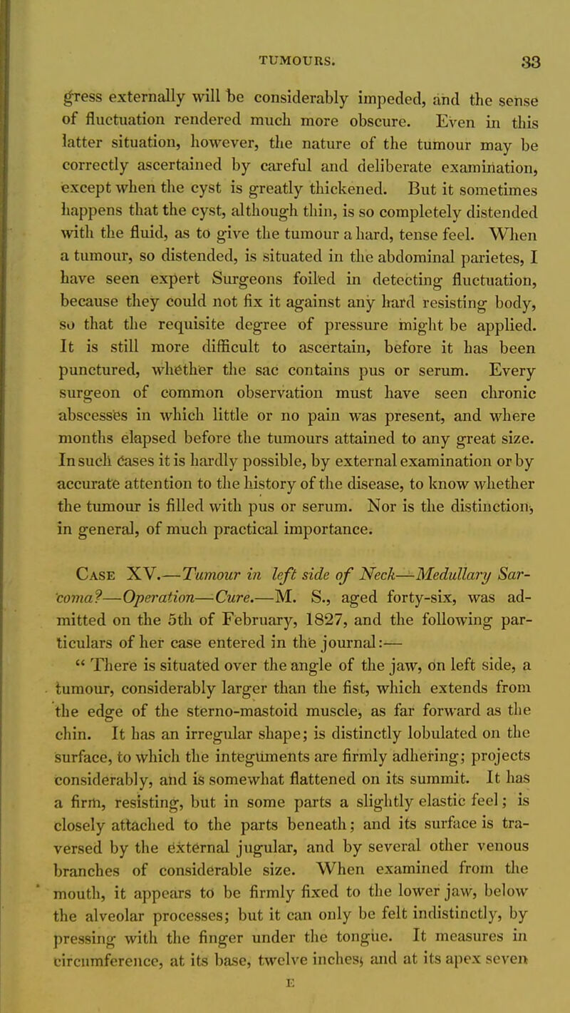 gress externally will he considerably impeded, and the sense of fluctuation rendered much more obscure. Even in this latter situation, how^ever, the nature of the tumour may be correctly ascertained by careful and deliberate examiriation, except when the cyst is greatly thickened. But it sometimes happens that the cyst, although thin, is so completely distended with the fluid, as to give the tumour a hard, tense feel. Wlien a tumour, so distended, is situated in the abdominal parietes, I have seen expert Surgeons foiled in detecting fluctuation, because they could not fix it against any hard resisting body, so that the requisite degree of pressure might be applied. It is still more difficult to ascertain, before it has been punctured, whether tlie sac contains pus or serum. Every surgeon of common observation must have seen chronic abscesses in which little or no pain was present, and where months elapsed before the tumours attained to any great size. In such Cases it is hardly possible, by external examination or by accurate attention to the history of the disease, to know whether the tumour is filled with pus or serum. Nor is the distinction, in general, of much practical importance. Case XV.—Tumour in left side of Neck—Medullary Sar- coma?—Operation—Cure.—M. S., aged forty-six, was ad- mitted on the 5th of February, 1827, and the following par- ticulars of her case entered in thie journal:—  There is situated over the angle of the jaw, on left side, a tumour, considerably larger than the fist, which extends from the edge of the sterno-mastoid muscle, as far forward as the chin. It has an irregular shape; is distinctly lobulated on the isurface, to which the integUments are firmly adhering; projects considerably, and is somewhat flattened on its summit. It has a firm, resisting, but in some parts a slightly elastic feel; is closely attached to the parts beneath; and its sm-foce is tra- versed by the External jugular, and by several other venous branches of considerable size. When examined from the mouth, it appears to be firmly fixed to the lower jaw, below the alveolar processes; but it can only be felt indistinctly, by pressing with the finger under the tongiie. It measures in circumference, at its base, twelve inchesj and at its apex seven