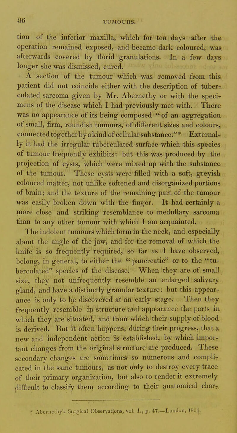 tion of the inferior maxilla, which for ten days after the operation remained exposed, and became dark coloured, was. afterwards covered by florid granulations. In a few daya longer she was dismissed, cured. A section of the tumour which was removed from this patient did not coincide either with the description of tuber- culated sarcoma given by Mr. Abernethy or with the specir mens of the disease which I had previously met with. There was no appearance of its being composed of an aggregation of small, firm, roundish tumours, of different sizes and colours, connected together by akind of cellular substance.* Externalr ly it had the irregular tuberculated surface which this species of tumour frequently exhibits: but this was produced by the projection of cysts, which were mixed up with the substance of the tumour. These cysts •\vero filled with a soft, greyish coloured matter, not imlike softened and disorganized portions of brain; and the texture of the remaining part of the tumour was easily broken down with the finger. It had certainly a more close and strildng resemblance to medullary sarcoma than to any other tumour with which I am acquainted. The indolent tumours which form in the neck, and especially about the angle of the jaw, and for the removal of which the knife is so frequently required, so far as 1 have observed, belong, in general, to either the pancreatic or to the tur berculaied species of the disease. When they are of small size, they not unfrequently resemble an enlarged salivary gland, and have a distinctly granular texture: but this appear- ance is only to be discovered at an early stage. Then they frequently resemble in structure and appearance the parts in which they are situated, and from which their supply of blood is derived. But it often happens, during their progress, that a new and independent action is established, by wMch impor- tant changes from the original structure are produced. These secondary changes are sometimes so numerous and compliT cated in the same tumours, as not only to destroy every trace of their primary organization, but also to render it extremely flifEcult to classify them according to their anatomical char,-, * Abfniclliy'b Siirgic;il Obseivulions, vol, I., p. 17.—London, ISOl.