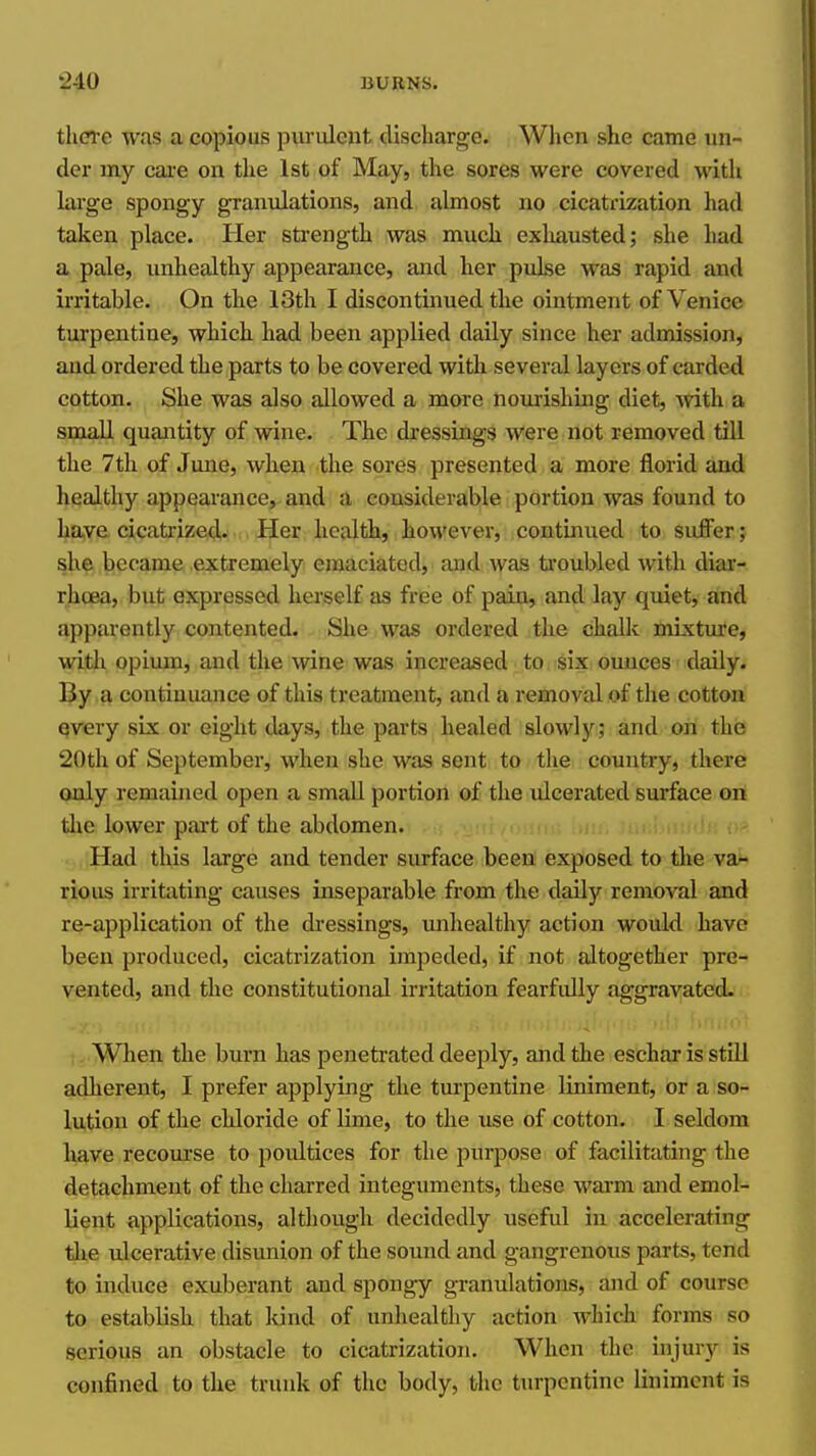 tliCTe was a copious purulent discharge. Wlien she came un- der my care on the 1st of May, the sores were covered with large spongy granulations, and almost no cicatrization had taken place. Her sti'ength was much exhausted; she had a pale, unhealthy appearance, and her pulse was rapid and irritable. On the 13th I discontinued the ointment of Venice turpentine, which had been applied daily since her admission, and ordered the parts to be covered with several layers of carded cotton. She was also allowed a more nourishing diet, mth a small quantity of wine. The dressings were not removed till the 7th of June, when the sores presented a more florid and healthy appearance, and a considerable portion was found to have cicatrized. Her health, however, continued to suffer; she became extremely emaciated, and was troubled with diai'- rhcea, but expressed herself as friee of pain, and lay quiet, and apparently contented. She was ordered the challi mixtm-e, with opium, and the wine was increased to six ounces daily. By a continuance of this treatment, and a removal of the cotton Qvery six or eight days, the parts healed slowly; and on the 20th of September, when she was sent to the country, there only remained open a small portion of the ulcerated surface on tlie lower part of the abdomen. mh; an:, lui Had this large and tender surface been' expiosed to the va- rious irritating causes inseparable from the daily removal and re-application of the dressings, unhealthy action would have been produced, cicatrization impeded, if not altogether pre- vented, and the constitutional irritation fearfidly aggravated. When the burn has penetrated deeply, and the eschar is still adherent, I prefer applying the turpentine liniment, or a so- lution of the chloride of lime, to the use of cotton. I seldom liave recourse to poultices for the purpose of facilitating the detachment of the charred integuments, these warm and emol- lient applications, although decidedly useful in accelerating tlie ulcerative disunion of the sound and gangrenous parts, tend to induce exuberant and spongy granulations, and of course to establish that kind of unhealthy action which forms so serious an obstacle to cicatrization. When the injury is confined to the trunk of the body, the turpentine liniment is