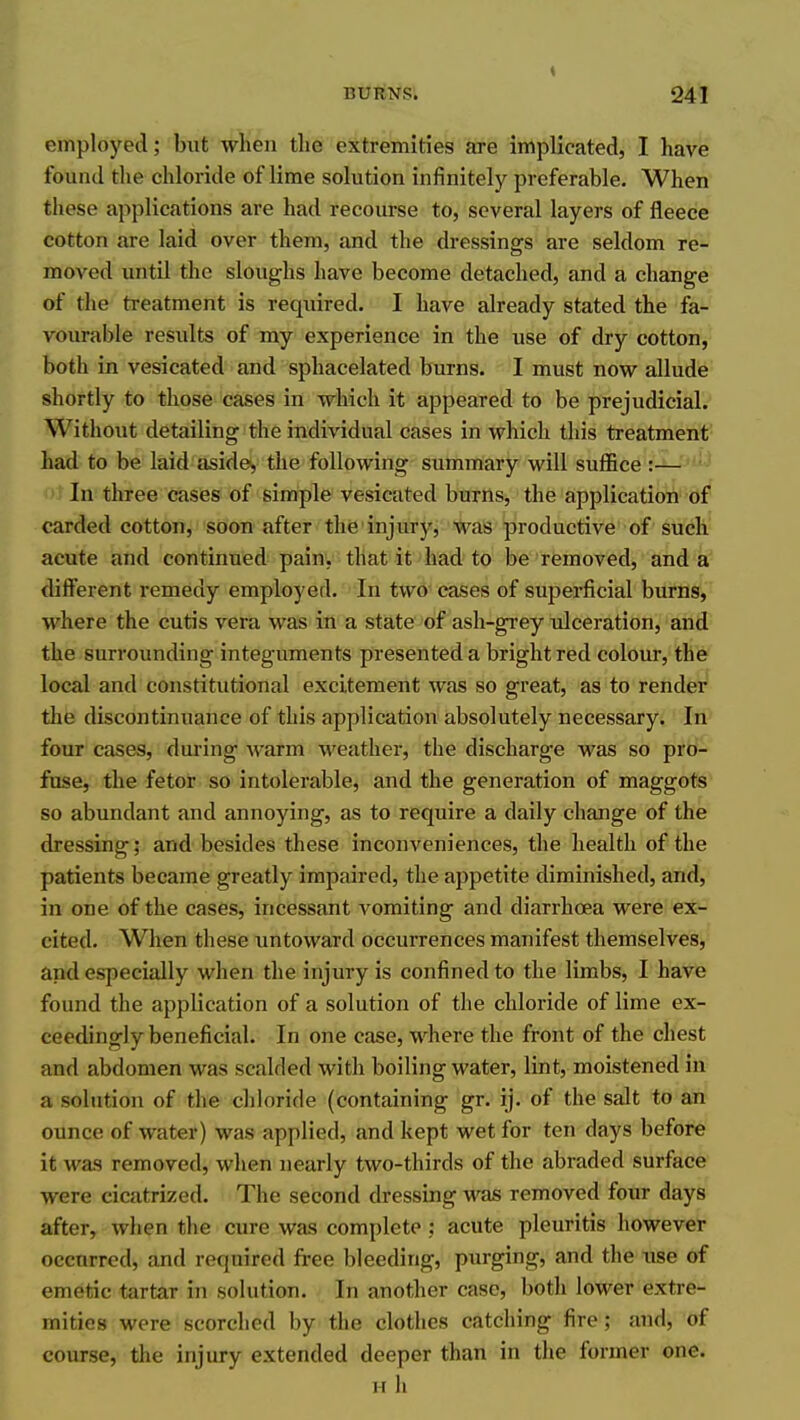 employed; but when the extremities are implicated, I have found the chloride of lime solution infinitely preferable. When these applications are had recourse to, several layers of fleece cotton are laid over them, and the dressings are seldom re- moved until the sloughs have become detached, and a change of the treatment is required. I have already stated the fa- vourable results of my experience in the use of dry cotton, both in vesicated and sphacelated burns. I must now allude shortly to those cases in which it appeared to be prejudicial. Without detailing the individual cases in which this treatment had to be laid aside, the following summary will suffice :— In three cases of simple vesicated burns, the application of carded cotton, soon after the injury, was productive of such acute and continued pain, that it had to be removed, and a different remedy employed. In two'cases of superficial burns, where the cutis vera was in a state of ash-grey ulceration, and^ the surrounding integuments presented a bright red colour, the local and constitutional excitement was so great, as to render the discontinuance of this application absolutely necessary. In four cases, during warm weather, the discharge was so pro- fuse, the fetor so intolerable, and the generation of maggots so abundant and annoying, as to require a daily change of the dressing; and besides these inconveniences, the health of the patients became greatly impaired, the appetite diminished, and, in one of the cases, incessant vomiting and diarrhoea were ex- cited. When these untoward occurrences manifest themselves, and especially when the injury is confined to the limbs, I have found the application of a solution of the chloride of lime ex- ceedingly beneficial. In one case, where the front of the chest and abdomen was scalded with boiling water, lint, moistened in a solution of the chloride (containing gr. ij. of the salt to an ounce of water) was applied, and kept wet for ten days before it was removed, when nearly two-thirds of the abraded surface were cicatrized. The second dressing was removed four days after, when the cure was complete : acute pleuritis however occurred, and required free bleeding, purging, and the use of emetic tartar in solution. In another case, both lower extre- mities were scorched by the clothes catching fire; and, of course, the injury extended deeper than in the former one. Hh