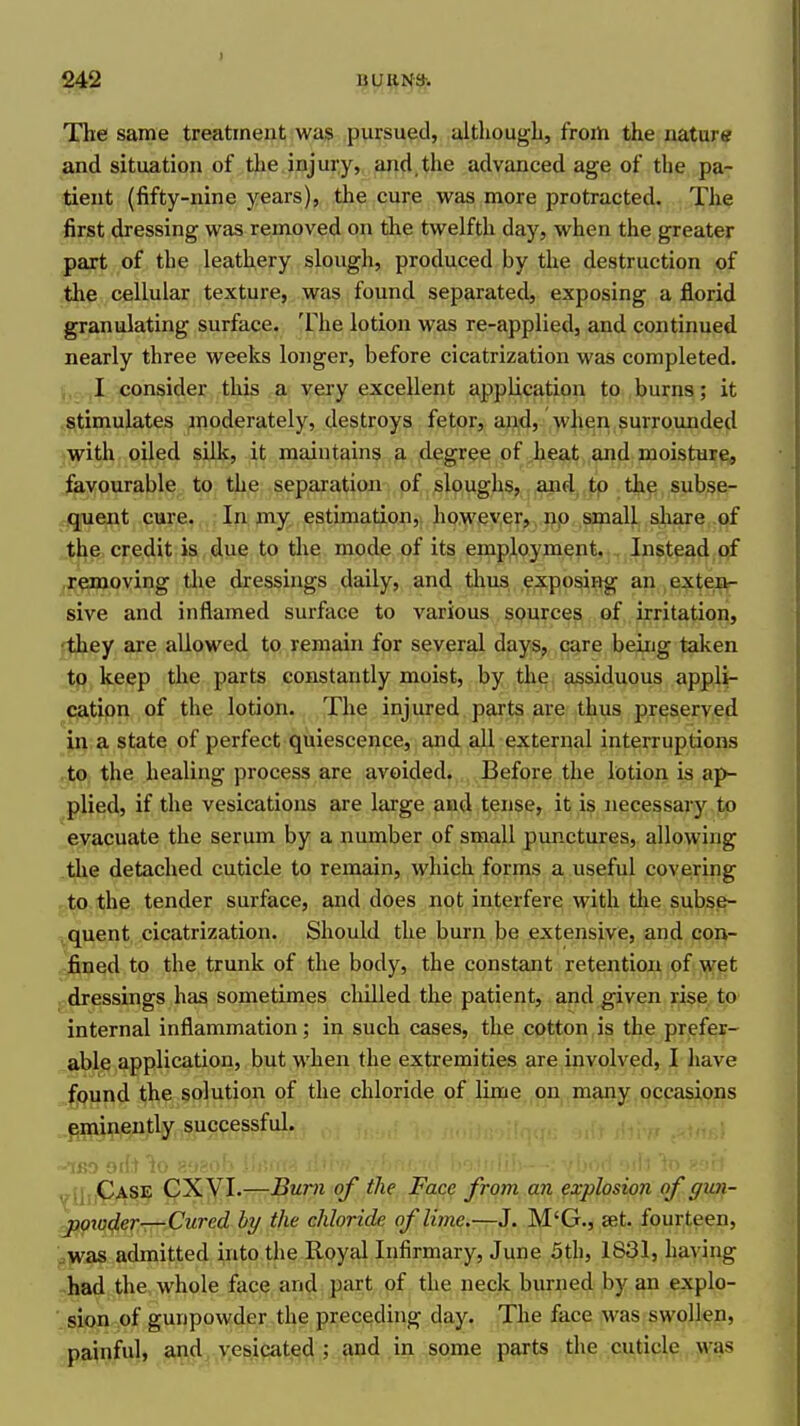 The same treatment was pursued, altliougli, frorti the nature and situation of the injury, and, the advanced age of the pa- tient (fifty-nine years), the cure was more protracted. The first dressing was removed on the twelfth day, when the greater part of the leathery slough, produced by the destruction of the cellular texture, was found separated, exposing a florid granulating surface. The lotion was re-applied, and continued nearly three weeks longer, before cicatrization was completed, j, I consider this a very excellent application to burns; it (Stimulates moderately, destroys fetor, ai)jd, Vheii surrounded with oiled silk, it maintains a degree of heat and moisture, favourable to the separation of sloughs, and to the subse- quent cure. In my estimation, however, np small share of the credit is due to tlie mode of its employment. Instead of jjjepaioving the dressings daily, and tlius exposing an , extei^^ sive and inflamed surface to various sourc^^ .pf,. irritation, 'they are allowed to remain for several days, care being taken to keep the parts constantly moist, by the assiduous appli- c^atipri of the lotion. The injured parts are thus preserved ju;?, state of perfect quiescence, and all external interruptions to the healing process are avoided. Before the lotion is ap- plied, if the vesications are large and tense, it is necessary to evacuate the serum by a number of small punctures, allowing .the detached cuticle to remain, which forms a useful covering f,^o the tender surface, and does not interfere with the subse- ^quent, cicatrization. Should the burn be extensive, and con- fined to the trunk of the body, the constant retention of wet , dressings has sometimes chilled the patient, and given rise to internal inflammation; in such cases, the cotton is the prefer- able application, but when the extremities are involved, I have ^und the solution of the chloride of lime on many occasions .^mineutly successful. IBO tii: Ydu^A^? CXVI.—Burn of the Face from an explosion of gwti- ^io4errT7^Cured by the chloride of lime,—J. M'G., set. fourteen, '.^yfs& admitted into the Royal Infirmary, June 5th, 1831, having had the whole face and part of the neck burned by an explo- sion of gunpowder the preceding day. The face was swollen, painful, and vesiaited ; and in some parts the cuticle was