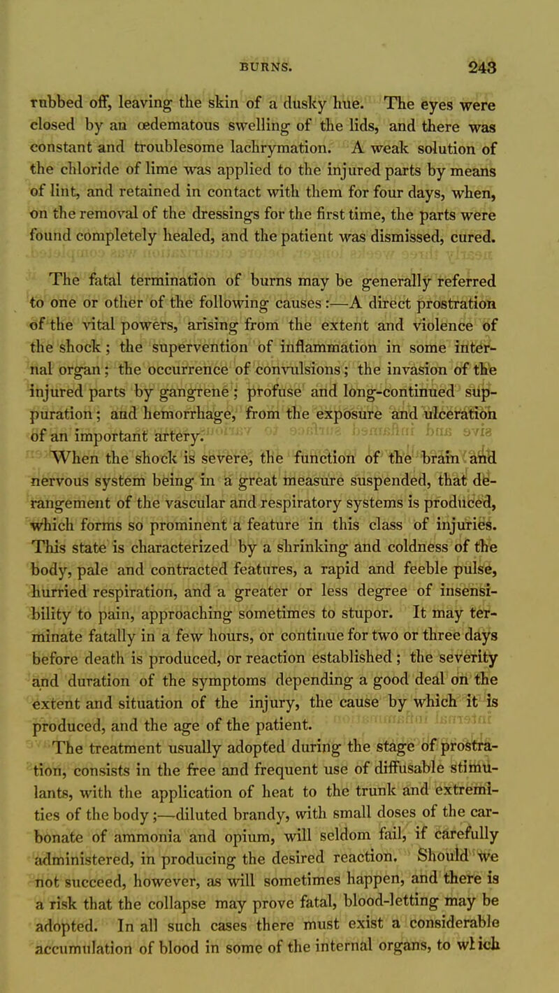 rubbed oflF, leaving the skin of a dusky hoiie; The eyes were closed by an oedematous swelling of the lids, and there was constant and troublesome lachrymation. A weak solution of the chloride of lime was applied to the injured parts by means of lint, and retained in contact with them for four days, when, on the removal of the dressings for the first time, the parts were found completely healed, and the patient was dismissed, cured. The fatal termination of burns may be generally referred to one or other of the following causes :U-A direct prostration of the vital powers, arising from the extent and violence of the shock; the supervention of inflammation in some inter- nal organ; the occurrence of con\iilsions; the invasion of tlite injured parts by gangrene ; profuse and long-continued sup- puration; and hemorrhage, from the exposure and ulceratibh of an important artery. -'^ ^^''^ ^^^^ When the shock is severe, the function of t'hW'br3,m '^aA& nervous system being in a great measure suspended, that de- rangement of the vascular and respiratory systems is produced, which forms so prominent a feature in this class of injuries. This state is characterized by a shrinking and coldness of the body, pale and contracted features, a rapid and feeble pulse, hurried respiration, and a greater or less degree of insensi- bility to pain, approaching sometimes to stupor. It may ter- minate fatally in a few hours, or continue for two or three days before death is produced, or reaction established ; the severity and duration of the symptoms depending a good deal on the extent and situation of the injury, the cause by which it is produced, and the age of the patient. . . . • The treatment usually adopted during the stage cif prostra- tion, consists in the free and frequent use of diffusable stimu- lants, with the application of heat to the trunk and extremi- ties of the body;—diluted brandy, with small doses of the car- bonate of ammonia and opium, will seldom fail, if carefully administered, in producing the desired reaction. Should we not succeed, however, as will sometimes happen, and there is a risk that the collapse may prove fatal, blood-letting may be adopted. In all such cases there must exist a considerable accumulation of blood in some of the internal organs, to wHch
