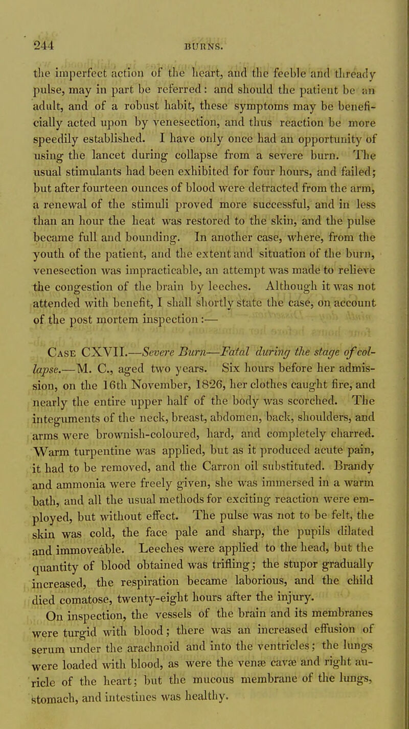 tlie imperfect action of 'the liestrt, and the feeble and tliready pulse, may in part be referred: and should the patient be an adult, and of a robust habit, these symptoms may be benefi- cially acted upon by venesection, and thus reaction be more speedily established. I have only once had an opportunity of using the lancet during collapse from a severe burn. The usual stimulants had been exhibited for four hours, and failed; but after fourteen ounces of blood were detracted from the arm, a renewal of the stimuli proved more successful, and in less than an hour the heat was restored to the skin, and the pulse became full and bounding. In another case, where, from the youth of the patient, and the extent and situation of the burn, venesection w^as impracticable, an attempt was made to relieve the congestion of the brain by leeches. Although it was not attended with benefit, I shall shortly state the case, on account of the post mortem inspection:— Case CXVII.—Severe Burn—Fatal during the stage of col- lapse.—M. C, aged two years. Six hours before her admis- sion, on the 16th November, 1826, her clothes caught fire, and nearly the entire upper half of the body was scorched. The integuments of the neck, breast, abdomen, back, shoidders, and /arms were brownish-coloured, hard, and completely charred. Warm turpentine was applied, but as it produced acute pain, it had to be removed, and the Carron oil substituted. Brandy and ammonia were freely given, she was immersed in a warm bath, and all the usual methods for exciting reaction were em- ployed, but without effect. The pulse was not to be felt, the skin was cold, the face pale and sharp, the pupils dilated and immoveable. Leeches were applied to the head, but the quantity of blood obtained was trifling; the stupor gradually increased, the respiration became laborious, and the child i,died comatose, twenty-eight hours after the injury. On inspection, the vessels of the brain and its membranes were turgid with blood; there was an increased effusion of serum under the arachnoid and into the ventricles; the lungs were loaded with blood, as were the venae cavte and right au- ricle of the heart; but the mucous membrane of the lungs, stomach, and intestines was healthy.
