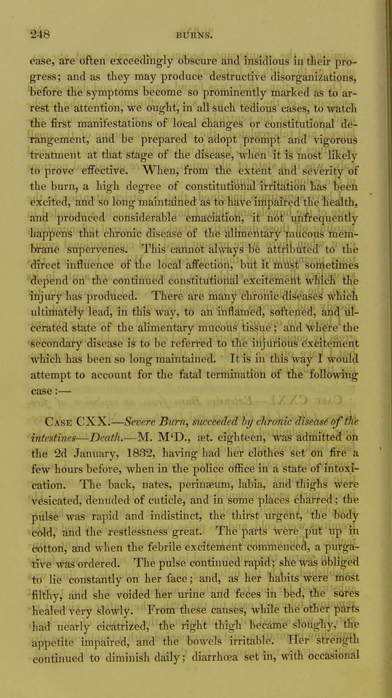 e*ase, are often exceieclihgly obscure and in'sifllous intlieir pro- gress; and as they may produce destructive disorganizations, before the symptoms become so prominently marked as to ar- rest the attention, we ought, in all such tedious cases, to watch the first manifestations of local changes or Constitutional de- tangement, and be prepared to adopt prompt and vigorous treatment at that stage of the disease, when it is most likely to prove effective. When, from the extent and severity of the burn, a high degree of constitutibirtal irritatioii has been i^kcited, and so long maintained as to ha,ve impaired the liealth, and produced considerable emaciatiori, it hbt unfreqiiently happens that chronic disease of the alimentary mucous mem- brane supervenes. This cannot always be attributed to the ''dfi'ect influence of the local affectionj but it 'fti'd^t's6metimes '^d'epend on'th6 continued constitutional excitement WTiich the itijury has produced. There are many chronic diseases which ultimately lead, in this way, to an inflamed, softened, and iil- terated state of the alimentary mucous tissue; and where the 'Secondary disease is to be referred to the injurious excitement which has been so long maintained. It is in this way I would attempt to account for the fatal termination of the following case:— Case CXX.—Severe Bum, succeeded by chronic disease of the intestines—Death.—M. M'D., eet. eighteen, was adiuitted on the 2d January, 1832, having had her clothes set on fire a few hours before, when in the police office in a state of intoxi- cation. The back, nates, perinseum, labia, and thighs were vesicated, denuded of cuticle, and in some places charred ; thie pulse was rapid and indistinct, the thirst urgent, ' the' tody -cold, and the restlessness great. The parts were plit' up in dotton, and when the febrile excitement commenced, a purga- tive was ordered. The pulse continued rapid; she was obliged '^•fo lie constantly on her face; and, as her habits'W^fei'e' rhost ^filtty,' aiid she voided her urine and feces in bed, th^e sores healed very slowly. From these causes, while the other parts had nearly cicati-ized, the right thigh became sloughy, the appetite impaired, and the bowels irritable. Her strength continued to diminish daily; diarrhoea set in, with occasional