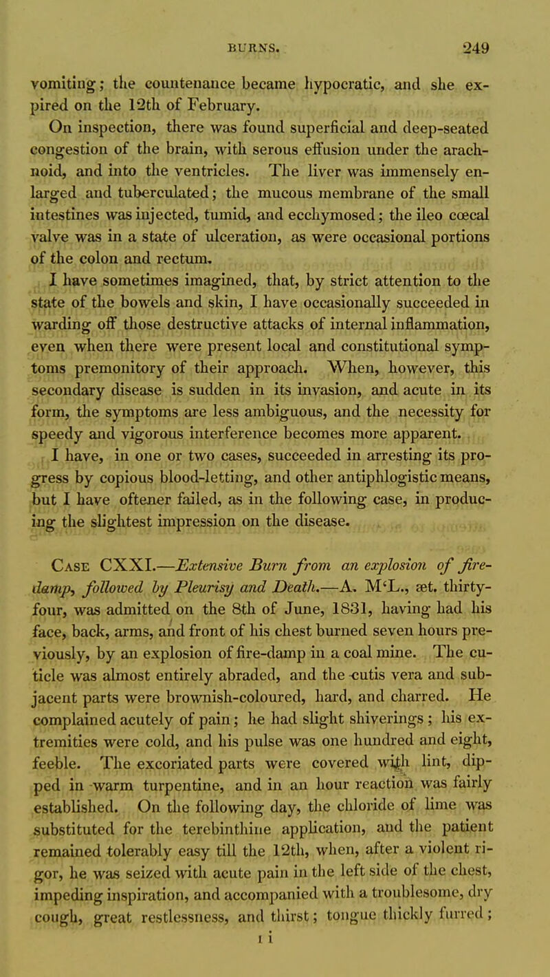 vomiting; the countenance became hypocratic, and she ex- pired on the 12th of February. On inspection, there was found superficial and deep-seated congestion of the brain, with serous effusion under the arach- noid, and into the ventricles. The liver was immensely en- larged and tuberculated; the mucous membrane of the small intestines was injected, tumid, and ecchymosed; the ileo coecal valve was in a state of ulceration, as were occasional portions of the colon and rectum, I have sometimes imagined, that, by strict attention to the state of the bowels and skin, I have occasionally succeeded in warding off tliose destructive attacks of internal inflammation, even when there were present local and constitutional symp- toms premonitory of their approach. When, however, this secondary disease is sudden in its invasion, and acute in its form, the symptoms are less ambiguous, and the necessity for speedy and vigorous interference becomes more apparent. r I have, in one or two cases, succeeded in arresting its pro- gress by copious blood-letting, and other antiphlogistic means, but I have oftener failed, as in the following case, in produc- ing the slightest impression on the disease. Case CXXI.—Extensive Burn from an explosion of fire- damp, followed hy Pleurisy and Death.—A. M'L., set. thirty- four, was admitted on the 8th of Jime, 1831, having had his face, back, arms, and front of his chest burned seven hours pre- viously, by an explosion of fire-damp in a coal mine. The cu- ticle was almost entirely abraded, and the -cutis vera and sub- jacent parts were brownish-coloured, hard, and charred. He complained acutely of pain; he had slight shiverings ; his ex- tremities were cold, and his pulse was one hundred and eight, feeble. The excoriated parts were covered wifh lint, dip- ped in -warm turpentine, and in an hour reaction was fairly established. On the following day, the chloride of lime was substituted for the terebinthine application, and tlie patient remained tolerably easy tiU the 12th, when, after a violent ri- gor, he was seized with acute pain in the left side of the chest, impeding inspiration, and accompanied with a troublesome, dry cough, great, restlessness, and thirst; tongue thickly furred; 1 i