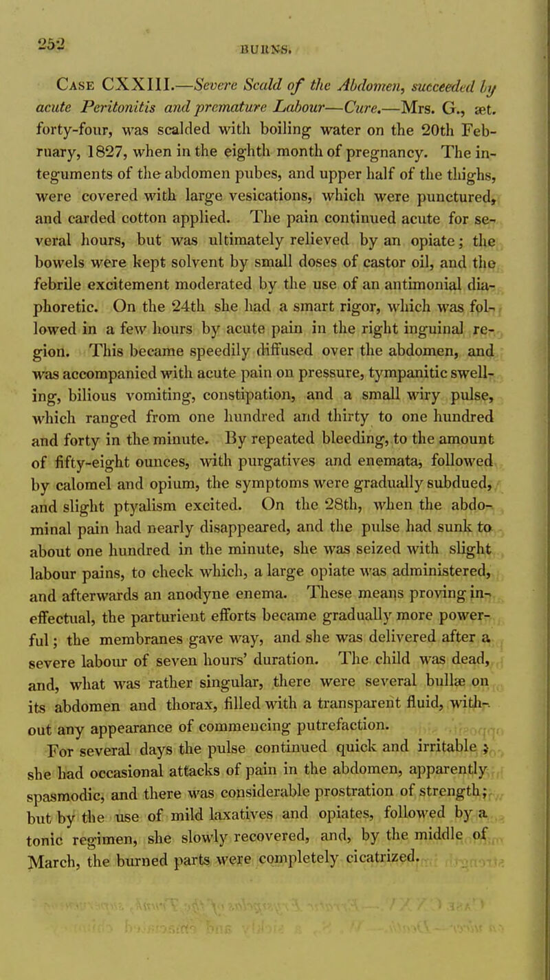 262 BURNS. Case CXXIII.—Severe Scald of the Abdomen, succeeded hj acute Peritonitis and premature Labour—Cure,—Mrs. G., set. forty-four, was scalded with boiling water on the 20th Feb- ruary, 1827, when in the eighth month of pregnancy. The in- teguments of the abdomen pubes, and upper half of the thighs, were covered with large vesications, which were punctured, and carded cotton applied. The pain continued acute for se- veral hours, but was ultimately relieved by an opiate; the bowels were kept solvent by small doses of castor oil, and the febrile excitement moderated by the use of an antimonial dia- phoretic. On the 24th she had a smart rigor, which was fol- lowed in a few hours by acute pain in the right inguinal re- gion. This became speedily diffused over the abdomen, and was accompanied with acute pain on pressure, tympanitic swell- ing, bilious vomiting, constipation, and a small wiry pulse, which ranged from one hundred and thirty to one hundred and forty in the minute. By repeated bleeding, to the amount of fifty-eight ounces, with purgatives and enemataj followed by calomel and opium, the symptoms were gradually subdued, and slight ptyalism excited. On the 28th, when the abdo-. minal pain had nearly disappeared, and the pulse had sunk to about one hundred in the minute, she was seized with slight labour pains, to check which, a large opiate was administered, and afterwards an anodyne enema. These means proving in- effectual, the parturient efforts became gradually more power- ful ; the membranes gave way, and she was delivered after a severe labour of seven hours' duration. The child was dead, and, what was rather singular, tliere were several bullae on its abdomen and thorax, filled with a transparent fluid, with-, out any appearance of commencing putrefaction. For several days the pulse continued quick and irritable j she had occasional attacks of pain in the abdomen, apparently spasmodic, and there M'as considerable prostration of strength; but by the use of mild laxatives and opiates, followed by a tonic regimen, she slowly recovered, and, by the middle of March, the burned parts were completely cicatrized.