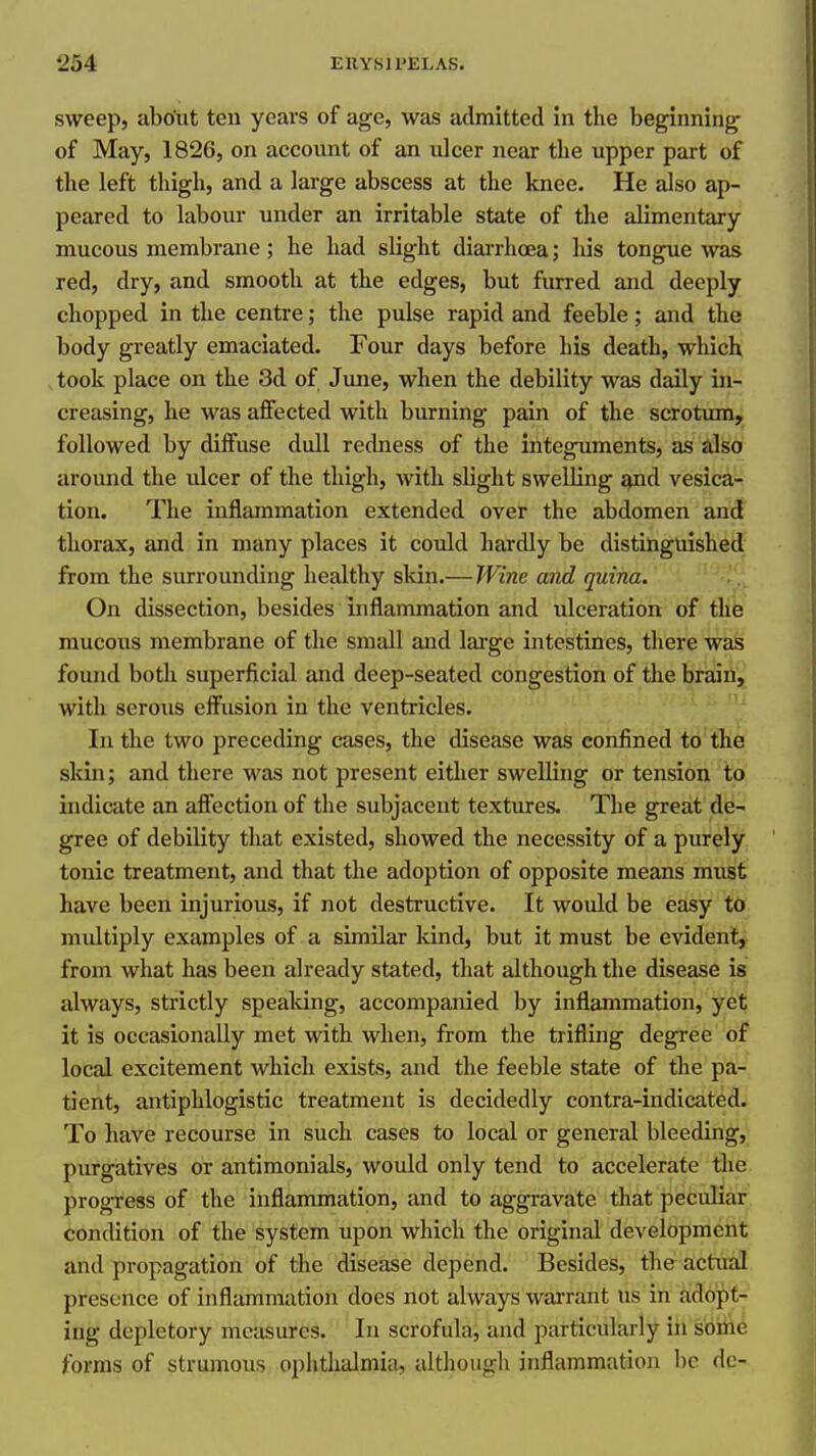 sweep, abotit ten years of age, was admitted in the beginning- of May, 1826, on account of an ulcer near the upper part of the left thigh, and a large abscess at the knee. He also ap- peared to labour under an irritable state of the alimentary mucous membrane; he had slight diarrhoea; his tongue was red, dry, and smooth at the edges, but furred and deeply chopped in the centre; the pulse rapid and feeble; and the body greatly emaciated. Four days before his death, which .took place on the 3d of June, when the debility was daily in- creasing, he was affected with burning pain of the scrotum, followed by diffuse dull redness of the integuments, as also around the ulcer of the thigh, with slight swelling Bpad vesica- tion. The inflammation extended over the abdomen and thorax, and in many places it could hardly be distinguished from the surrounding healthy skin.— JVine and quina. On dissection, besides inflammation and ulceration of tUh mucous membrane of the small and large intestines, there was found both superficial and deep-seated congestion of the brain, with serous effusion in the ventricles. In the two preceding cases, the disease was confined to the skin; and there was not present either swelling or tension to indicate an affection of the subjacent textures. The great de- gree of debility that existed, showed the necessity of a purely tonic treatment, and that the adoption of opposite means must have been injurious, if not destructive. It would be easy to multiply examples of a similar kind, but it must be evident, from what has been already stated, that although the disease is always, strictly spealdng, accompanied by inflammation, yet it is occasionally met with when, from the trifling degree of local excitement which exists, and the feeble state of the pa- tient, antiphlogistic treatment is decidedly contra-indicated. To have recourse in such cases to local or general bleeding, purgatives or antimonials, would only tend to accelerate the progress of the inflammation, and to aggravate that peculiar condition of the system upon which the original development and propagation of the diseeise depend. Besides, the actual presence of inflammation does not always warrant us in adopt- ing depletory measures. In scrofula, and particularly in some forms of strumous ophthalmia, although inflammation be dc-