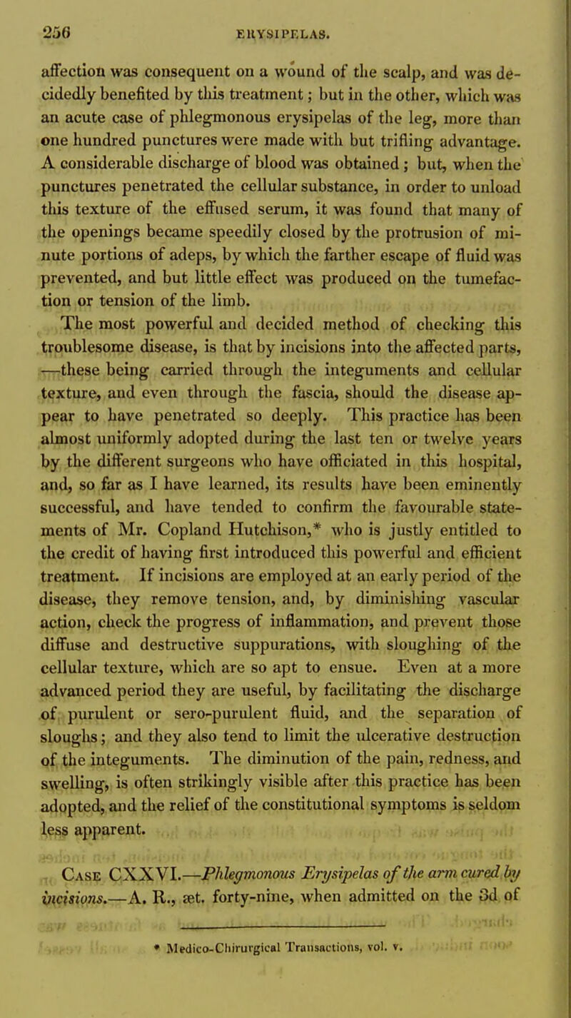 affection was consequent on a wound of tlie scalp, and was de- cidedly benefited by tliis treatmentbut in the other, which was an acute case of phlegmonous erysipelas of the leg, more than one hundred punctures were made with but trifling advantage. A considerable discharge of blood was obtained; but, when the punctures penetrated the cellular substance, in order to unload this texture of the effused serum, it was found that many of the openings became speedily closed by the protrusion of mi- nute portions of adeps, by which the farther escape of fluid was prevented, and but little effect was produced on the tumefac- tion or tension of the limb. The most powerful and decided method of checking tliis troublesome disease, is that by incisions into the affected parts, —these being carried through the integuments and cellular texture, and even through the fascia, should the disease ap- pear to have penetrated so deeply. This practice has been almost uniformly adopted during the last ten or twelve years by the different surgeons who have officiated in this hospital, and, so far as I have learned, its results have been eminently successful, and have tended to confirm the favourable state- ments of Mr. Copland Hutchison,* who is justly entitled to the credit of having first introduced this powerful and efficient treatment. If incisions are employed at an early period of tlie disease, they remove tension, and, by diminishing vascular action, check the progress of inflammation, and prevent those diffuse and destructive suppurations, with sloughing of the cellular texture, which are so apt to ensue. Even at a more advanced period they are useful, by facilitating the discharge of purulent or sero-purulent fluid, and the separation of sloughs; and they also tend to limit the ulcerative destruction qf the integuments. The diminution of the pain, redness, and swelling, is often strikingly visible after this practice has been adopted, and the relief of the constitutional symptoms is seldom l,ess apparent. Case CXXVI.—Phlegmonous Erysipelas of the arm cured hy incisions.—A. R., set. forty-nine, when admitted on the 3d of 'Ml-.