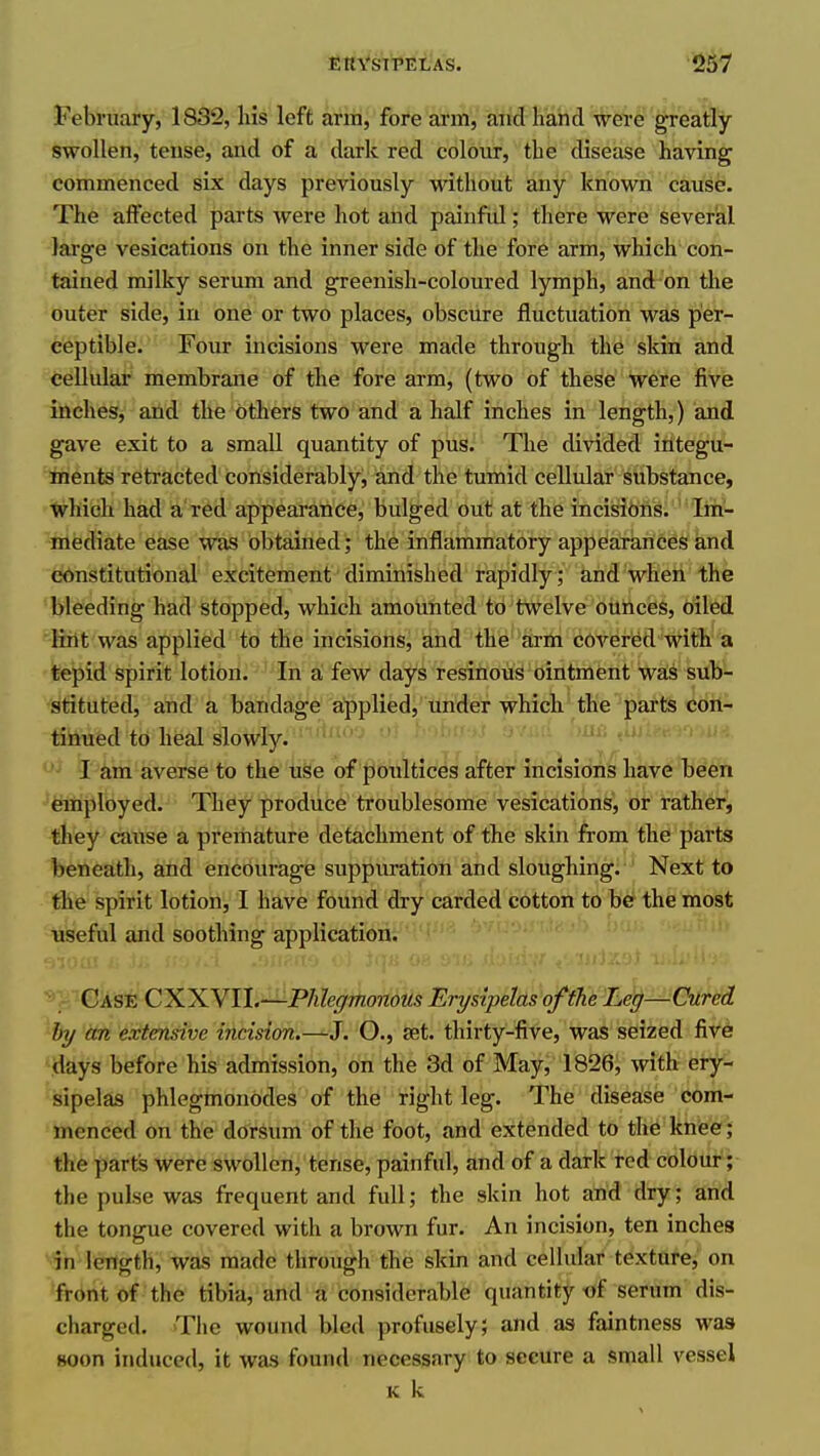 February, 1832, liis left arm, fore arm, and hand wesre'greatly swollen, tense, and of a dark red colovir, the disease having commenced six days previously without any known cause. The iaflfected parts were hot and painfid; there were several large vesications on the inner side of the fore arm, which con- tained milky serum and greenish-coloured lymph, and on the outer side, in one or two places, obscure fluctuation was per- ceptible. Four incisions were made through the skin and cellulat' membrane of tbe fore arm, (two of these were five inches, and the others two and a half inches in length,) and gave exit to a small quantity of pus. The divided integu- irients retracted considerably, and the tumid cellular substance, ■which had a'red appearance, bulged out at the incisions. Im- mediate ease was obtained; the inflammatory appearances and constitutional excitement diminished rapidly; and when the bleeding had stopped, which amounted to twelve ounces, oiled lint was applied to the incisions, and the arm covered with a tepid spirit lotion. In a few days resinous ointment was sub- stituted, and a bandage applied, under -which the parts con- tinued to heal slowly. •• '>iit' M^''->'''.u>i ' I am averse to the uSe of poultices after incisions have been employed. They produce troublesome vesications', or rather^ they cause a premature detachment of the skin from the parts beneath, and encourage suppuration and sloughing. Next to the spirit lotion, I have found dry carded cotton to be the most useful and soothing application. 'i^'f-'^i''' '*' Case CKXVll.-—Phlegmonous Erysipelas of the Leg—Cured by an extensive incision.—. O., set. thirty-five, was seized fi-v^e days before his admission, on the 3d of May, 1826, with ery- sipelas phlegmonodes of the right leg. The disease com- menced on the dorsum of the foot, and extended to the kneei[ the parts were swollen, tense, painful, and of a dark red colout^- the pulse was frequent and full; the skin hot and dry; artA the tongue covered with a brown fur. An incision, ten inches in length, was made through the skin and cellular texture, on front of the tibia, and a considerable quantity of serum dis- charged. The wound bled profusely; and as faintness was soon induced, it was found necessary to secure a small vessel K k