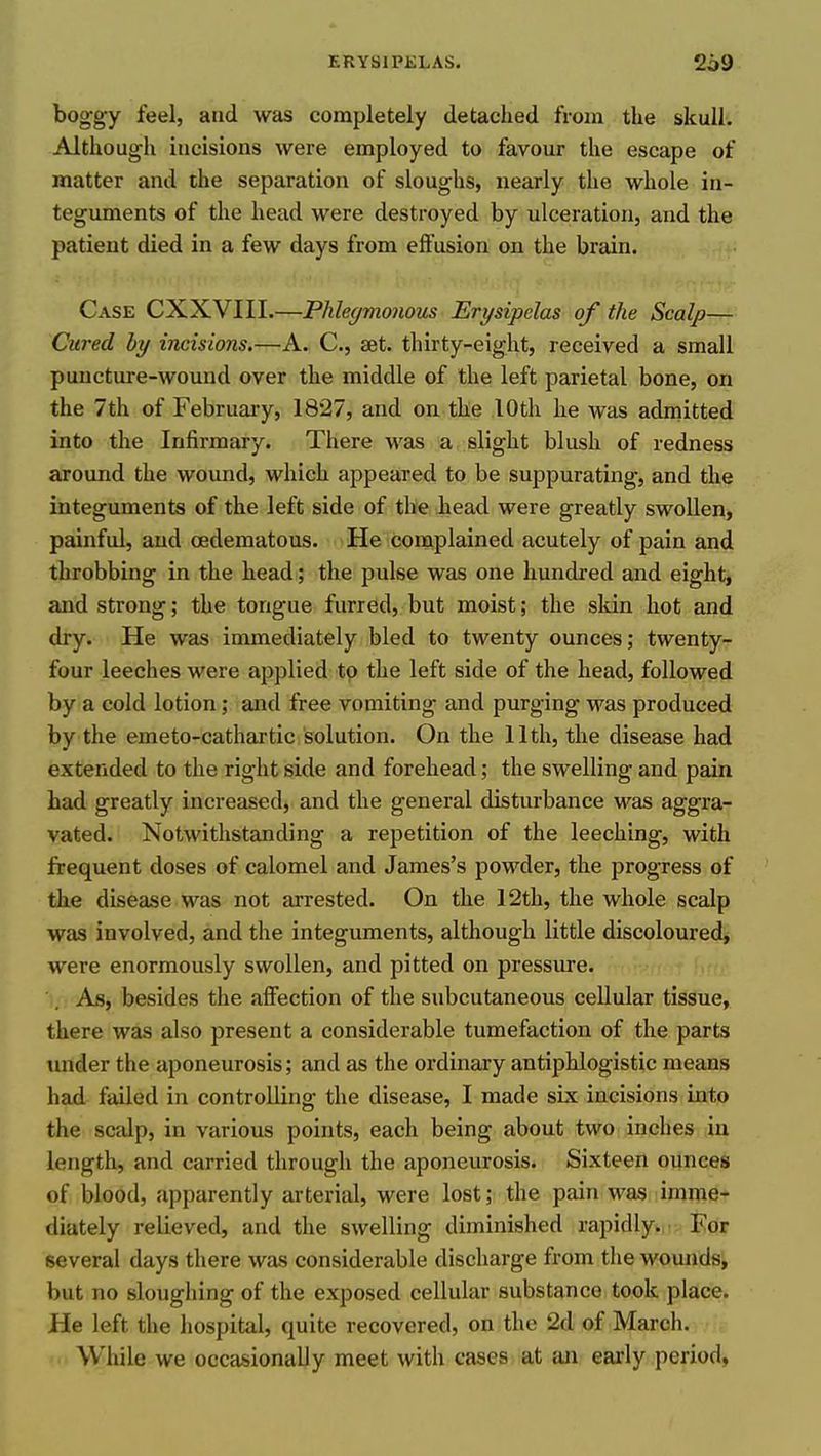 boggy feel, and was completely detached from the skull. Although incisions were employed to favour the escape of matter and the separation of sloughs, nearly the whole in- teguments of the head were destroyed by ulceration, and the patient died in a few days from effusion on the brain. Case CXXVIII.—Phlegmonous Erysipelas of the Scalp— Cured hy incisions.—A. C, set. thirty-eight, received a small puncture-wound over the middle of the left parietal bone, on the 7th of February, 1827, and on the lOth he was adinitted into the Infirmary. There was a slight blush of redness around the wound, which appeared to be suppurating, and the integuments of the left side of the head were greatly swollen, painful, and oedematous. He complained acutely of pain and throbbing in the head; the pulse was one hundred and eight, and strong; the tongue furred, but moist; the sltin hot and dry. He was immediately bled to twenty ounces; twenty- four leeches were applied to the left side of the head, followed by a cold lotion; and free vomiting and purging was produced by the emeto-cathartic solution. On the 11th, the disease had extended to the right side and forehead; the swelling and pain had greatly increased, and the general disturbance was aggra- vated. Notwithstanding a repetition of the leeching, with frequent doses of calomel and James's powder, the progress of the disease M^as not arrested. On the 12th, the whole scalp was involved, and the integuments, although little discoloured, were enormously swollen, and pitted on pressure. As, besides the affection of the subcutaneous cellular tissue, there was also present a considerable tumefaction of the parts tmder the aponeurosis; and as the ordinary antiphlogistic means had failed in controlling the disease, I made sue incisions into the scalp, in various points, each being about two inches in length, and carried through the aponeurosis. Sixteen ounces of blood, apparently arterial, were lost; the pain was imme- diately relieved, and the swelling diminished rapidly. For several days there was considerable discharge from the wounds, but no sloughing of the exposed cellular substance took place. He left the hospital, quite recovered, on the 2d of March. While we occasionally meet with cases at an early period,