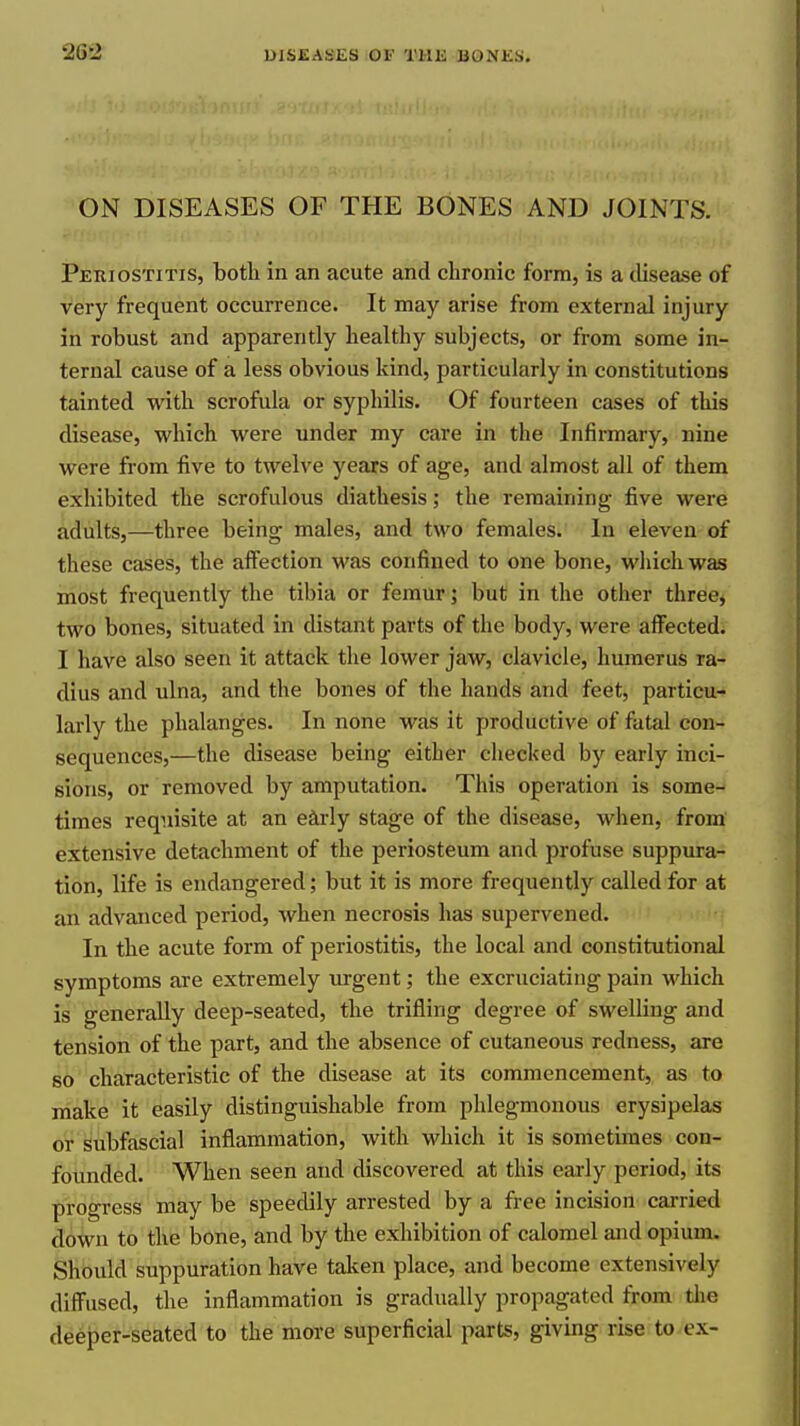 ON DISEASES OF THE BONES AND JOINTS. Periostitis, both in an acute and chronic form, is a cUsease of very frequent occurrence. It may arise from external injury in robust and apparently healthy subjects, or from some in- ternal cause of a less obvious kind, particularly in constitutions tainted with scrofula or syphilis. Of fourteen cases of this disease, which were under my care in the Infirmary, nine were from five to twelve years of age, and almost all of them exhibited the scrofulous diathesis; the remaining five were adults,—three being males, and two females. In eleven of these cases, the affection was confined to one bone, which was most frequently the tibia or femur; but in the other three, two bones, situated in distant parts of the body, were affected. I have also seen it attack the lower jaw, clavicle, humerus ra- dius and ulna, and the bones of the hands and feet, particu- larly the phalanges. In none was it productive of fatal con- sequences,—the disease being either checked by early inci- sions, or removed by amputation. This operation is some- times requisite at an e^ly stage of the disease, when, from extensive detachment of the periosteum and profuse suppura- tion, life is endangered; but it is more frequently called for at an advanced period, when necrosis has supervened. In the acute form of periostitis, the local and constitutional symptoms are extremely urgent; the excruciating pain which is generally deep-seated, the trifling degree of swelling and tension of the part, and the absence of cutaneous redness, are so characteristic of the disease at its commencement, as to make it easily distinguishable from phlegmonous erysipelas or subfascial inflammation, with which it is sometimes con- founded. When seen and discovered at this eai-ly period, its progress may be speedily arrested by a free incision carried down to the bone, and by the exhibition of calomel and opium. Should suppuration have taken place, and become extensively diffused, the inflammation is gradually propagated from tlie deeper-seated to the more superficial parts, giving rise to-ex-
