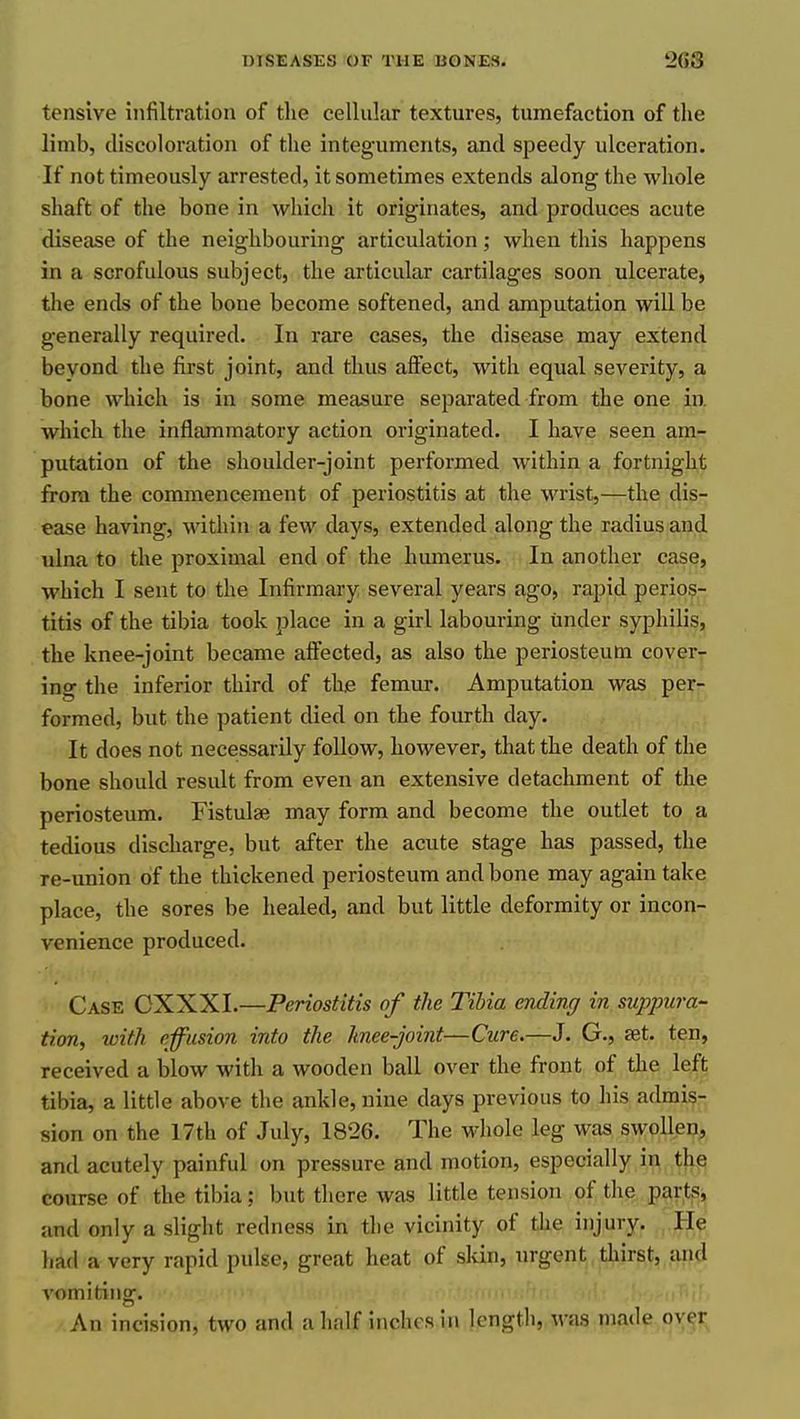 tensive infiltration of tlie cellular textures, tumefaction of the limb, discoloration of the integuments, and speedy ulceration. If not timeously arrested, it sometimes extends along the whole shaft of the bone in which it originates, and produces acute disease of the neighbouring articulation; when this happens in a scrofulous subject, the articular cartilages soon ulcerate, the ends of the bone become softened, and amputation will be generally required. In rare cases, the disease may extend beyond the first joint, and thus aifect, with equal severity, a bone which is in some measure separated from the one in which the inflammatory action originated. I have seen am- putation of the shoulder-joint performed within a fortnight from the commencement of periostitis at the wrist,—the dis- ease having, within a few days, extended along the radius and ulna to the proximal end of the humerus. In another case, which I sent to the Infirmary several years ago, rapid perios- titis of the tibia took place in a girl labouring under syphilis, the knee-joint became affected, as also the periosteum cover- ing the inferior third of the femur. Amputation was per- formed, but the patient died on the fourth day. It does not necessarily follow, however, that the death of the bone should result from even an extensive detachment of the periosteum. Fistulse may form and become the outlet to a tedious discharge, but after the acute stage has passed, the re-union of the thickened periosteum and bone may again take place, the sores be healed, and but little deformity or incon- venience produced. Case OXXXI.—Periostitis of the Tibia ending in suppura- tion, with effusion into the knee-joint—Cure.—J. G., set. ten, received a blow with a wooden ball over the front of the left tibia, a little above the ankle, nine days previous to his admis- sion on the 17th of July, 1826. The whole leg was swollen, and acutely painful on pressure and motion, especially in the course of the tibia; but there was little tension of the parts, and only a slight redness in the vicinity of the injurJ^ He had a very rapid pulse, great heat of skin, urgent thirst, and vomiting. An incision, two and a half inches in length, was made over