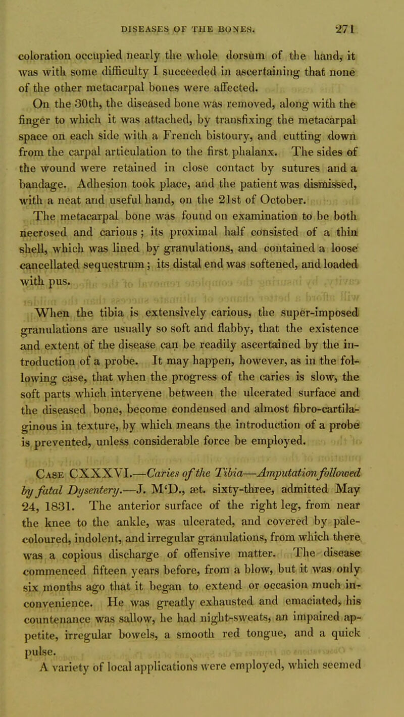 coloration occupied nearly the whole dorsum of the hand, it was with some difficulty I succeeded in ascertaining that none of the other metacarpal bones were affected. On the 30th, the diseased bone was removed, along with the finger to which it was attached, by transfixing the metacarpal space on each side with a French bistoury, and cutting down from the carpal articulation to the first phalanx. The sides of the wound were retained in close contact by sutures and a bandage. Adhesion took place, and the patient was dismissed, with a neat and useful hand, on the 21st of October. The metacarpal bone was found on examination to be both necrosed and carious; its proximal half consisted of a thin shell, which was lined by granulations, and contained a loose cancellated sequestrum; its distal end was softened, and loaded with pus. >f ij Wlien the tibia is extensively carious, the super-imposed granulations are usually so soft and flabby, that the existence and extent of the disease can be readily ascertained by the in- troduction of a probe. It may happen, however, as in the fol- lowing case, that when the progress of the caries is slow, the soft parts which intervene between the ulcerated surface and the diseased bone, become condensed and almost fibro-cartila- ginous in texture, by which means the introduction of a probe is prevented, unless considerable force be employed. Case CXXXVI.—Caries of the Tibia—Amputation followed by fatal Dysentery.—J. M'D., set. sixty-three, admitted May 24, 1831. The anterior surface of the right leg, from near the knee to the ankle, was ulcerated, and covered by pale- coloured, indolent, and irregular granulations, from which tliere, was a copious discharge of offensive matter. The disease commenced fifteen years before, from a blow, but it was. only six months ago that it began to extend or occasion much in- convenience. He was greatly exhausted and emaciated, liis countenance was sallow, he had night-sweats, an impaired ap- petite, irregular bowels, a smooth red tongue, and a quick pulse. A variety of local applications were employed, which seemed