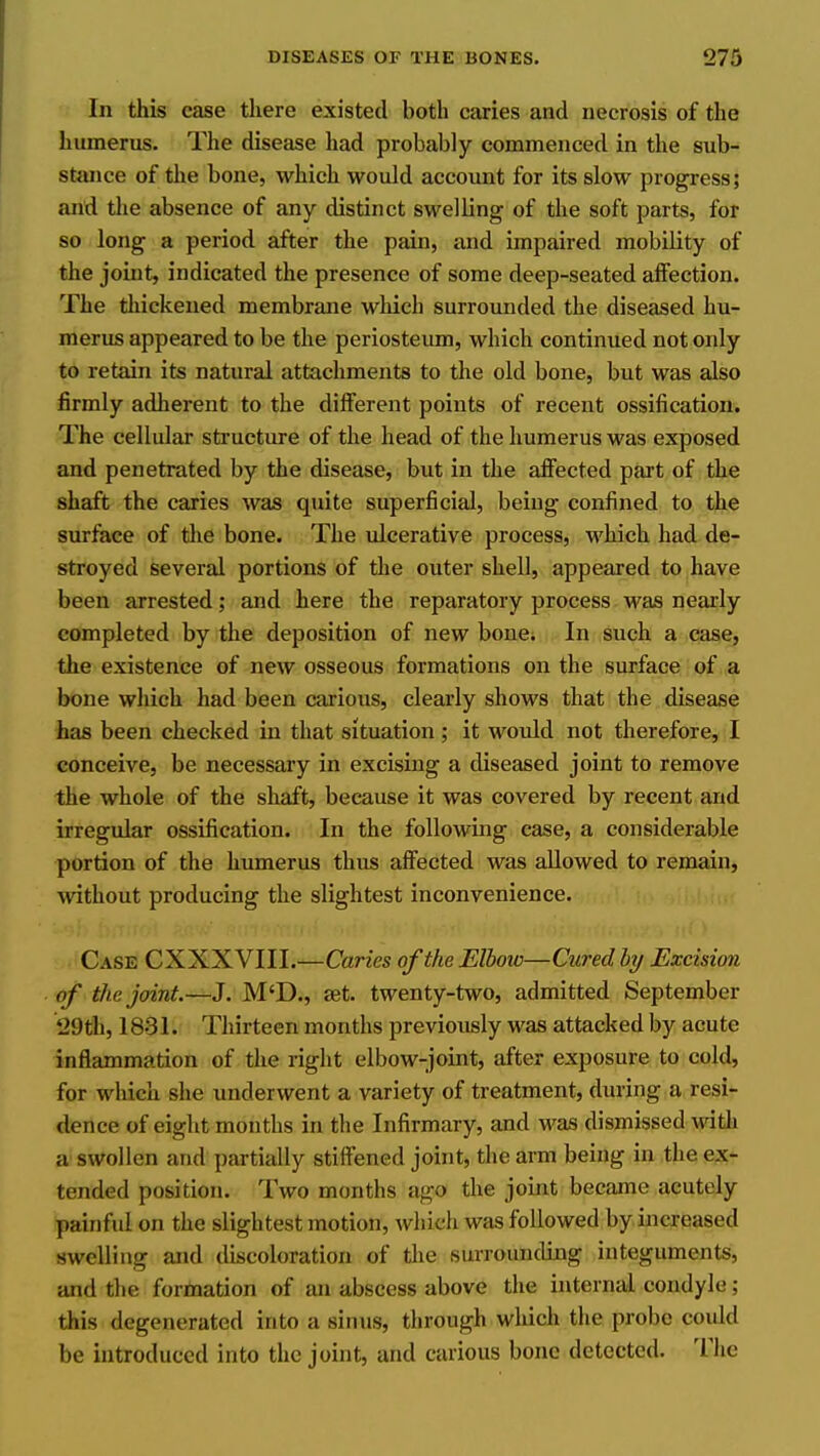 In this case there existed both caries and necrosis of the humerus. The disease had probably commenced in the sub- stance of the bone, which would account for its slow progress; and the absence of any distinct swelling of the soft parts, for so long a period after the pain, and impaired mobility of the joint, indicated the presence of some deep-seated affection. The tlxickeued membrane which surrounded the diseased hu- merus appeared to be the periosteum, which continued not only to retain its natural attachments to the old bone, but was also firmly adherent to the different points of recent ossification. The cellular structure of the head of the humerus was exposed and penetrated by the disease, but in the affected part of the shaft the caries was quite superficial, being confined to the siu-face of the bone. The ulcerative process, which had de- stroyed several portions of the outer shell, appeared to have been arrested; and here the reparatory process was nearly completed by the deposition of new bone; In such a case, the existence of new osseous formations on the surface of a bone which had been carious, clearly shows that the disease has been checked in that situation ; it would not therefore, I conceive, be necessary in excising a diseased joint to remove the whole of the shaft, because it was covered by recent and irregular ossification. In the following case, a considerable portion of the humerus thus affected was allowed to remain, without producing the slightest inconvenience. Case CXXX VIII.—Caries of the Elbow—Cured hj Excision of the joint.—J. M'D., eet. twenty-two, admitted September 29th, 1831. Thirteen months previously was attacked by acute inflammation of the right elbow-joint, after exposure to cold, for which she underwent a variety of treatment, during a resi- dence of eiglit months in the Infirmary, and was dismissed with a swollen and partially stiffened joint, the arm being in the ex- tended position. Two months ago the joint became acutely painful on the slightest motion, which was followed by increased swelling and discoloration of the surrounding integuments, and the formation of an abscess above the internal condyle; this degenerated into a siniis, through which the probe could be introduced into the joint, and carious bone detected. The