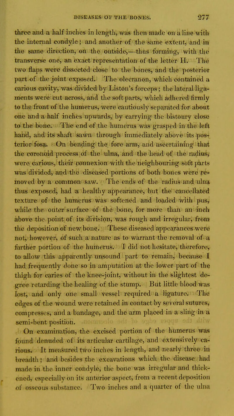 three and a half inches in leng-th, was then made on a line with the internal condyle; and another of the same extent, and in tlie same direction, on the outside,—thus forming, with the transverse one, an exact representation of the letter H. The two flaps were dissected close to the bones, and the posterior part of the joint exposed. The olecranon, which contained a carious cavity, was divided by Liston's forceps; the lateral liga- ments were cut across, and the soft parts, which adhered firmly to the front of the humerus, were cautiously separated for about one and a half inches upwards, by carrying the bistoury close to the bone. The end of the humerus was grasped in the left hand, and its shaft sawn through immediately above its pos-? terior fosa. On bending the fore arm, and ascertaining that the coronoid process of the ulna, and the head of the radiu^^ were carious, their connexion with the neighbouring soft parts was divided, and the diseased portions of both bones were re- moved by a common saw. The ends of the radius and ulna thus exposed, had a healthy appearance, but the cancellated texture of the humerus was softened and loaded with pus, while the outer siu-face of the bone, for more than an inch above the point of its division, was rough and irregular, from the deposition of new bone. These diseased appearances were not, however, of such a nature as to warrant the removal of a farther portion of the humerus. I did not hesitate, therefore, to allow this apparently unsound part to remain, because I had frequently done so in amputation at the lower part of the thigh for caries of the knee-joint, without in the slightest de- ,gree retarding the healing of the stump. But little blood was lost, and only one small vessel required a ligature. The edges of the wound were retained in contact by several sutures, compresses, and a bandage, and the arm placed in a sling in a semi-bent position. ■'(')f On examination, the excised portion of the humerus was found denuded of its articular cartilage, and extensively ca- rious. It measured two inches in length, and nearly three in breadth; and besides the excavations which the disease had made in the inner condyle, the bone was irregular and thick- ened, especially on its anterior aspect, from a recent deposition of osseous substance. Two inches and a quarter of the ulna