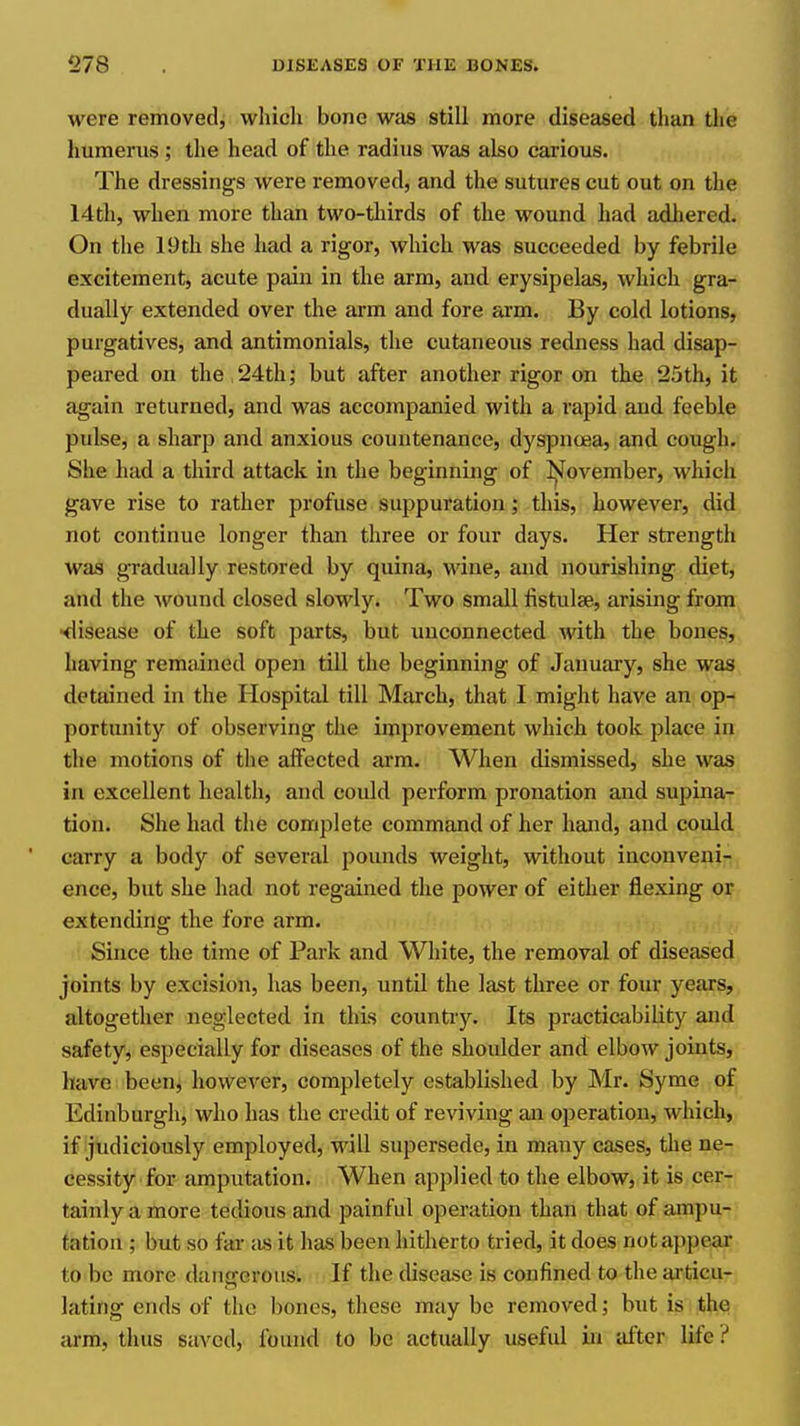 were removed, which bone was still more diseased than the humerus ; the head of the radius was also carious. The dressings were removed, and the sutures cut out on the 14th, when more than two-thirds of the wound had adhered. On the 19th she had a rigor, which was succeeded by febrile excitement, acute pain in the arm, and erysipelas, which gra- dually extended over the arm and fore arm. By cold lotions, purgatives, and antimonials, the cutaneous redness had disap- peared on the,24th; but after another rigor on the 25th, it again returned, and was accompanied with a rapid and feeble pulse, a sharp and anxious countenance, dyspncjea, and cough. She had a tliird attack in the beginning of l|Jovember, which gave rise to rather profuse suppuration; this, however, did not continue longer than three or four days. Her strength was gradually restored by quina, wine, and nourishing diet, and the ^^'Ound closed slowly. Two small fistulse, arising from •<lisease of the soft parts, but imconnected with the bones, having remained open till the beginning of January, she was detained in the Hospital till March, that I might have an op- portunity of observing the improvement which took place in the motions of the affected arm. When dismissed, she was in excellent health, and could perform pronation and supina- tion. She had the complete command of her hand, and could carry a body of several pounds weight, without inconveni- ence, but she had not regained the power of either flexing or extending the fore arm. Since the time of Park and White, the removal of diseased joints by excision, has been, until the last three or four years, altogether neglected in this country. Its practicability and safety^ especially for diseases of the shoulder and elbow joints, have been, however, completely established by Mr. Syme of Edinburgh, who has the credit of reviving an operation, which, if judiciously employed, will supersede, in many cases, the ne- cessity for amputation. When applied to the elbow, it is cer- tainly a more tedious and painful operation than that of ampu- tation ; but so far as it has been hitherto tried, it does not appear to be more dangerous. If the disease is confined to the ai'ticu- lating ends of the bones, these may be removed; but is the arm, thus saved, found to be actually useful in after life ?
