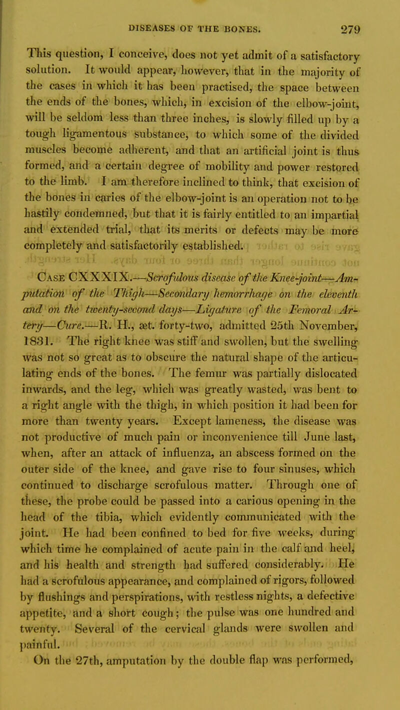 Tliis question, I conceive, does not yet admit of a satisfactory- solution. It would appear, however, that in the majority of the cases in which it has been practised, the space between the ends of the bones, which, in excision of the elbow-joint, will be seldom less than three inches, is slowly filled up by a tough ligamentous substance, to which some of the divided muscles become adherent, and that an artificial joint is thus formed, and a certain degree of mobility and power restored to the limb. I am therefore inclined to think, that excision of the bones in caries of the elbow-joint is an operation not to be hastily condemned, but that it is fairly entitled to an impartial and extended trial, that its merits or defects may be more completely and satisfactorily established. Case CXXXIX.—tScro/^i/ozts disease of the Knee-joint—Am- putation of the Tfiigh—Secondary hemorrhage on the eleventh and on the tioenty-second days—Ligature of the Femoral Ar- tery—Cure.—R. H., set. forty-two, admitted 25th November, 1831. The right knee was stiff and swollen, but the swelling was not so great as to obscure the natural shape of the articu- lating ends of the bones. The femur was partially dislocated inwards, and the leg, which was greatly wasted, was bent to a right angle with the thigh, in which position it had been for more than twenty years. Except lameness, the disease was not productive of much pain or inconvenience till June last, when, after an attack of influenza, an abscess formed on the outer side of the knee, and gave rise to four sinuses, which continued to discharge scrofulous matter. Through one of these, the probe could be passed into a carious opening in the head of the tibia, which evidently conununicated with the joint. He had been confined to bed for five weeks, during which time he complained of acute pain in the calf and heel, and his health and strength had suffered considerably. He had a scrofulous appearance, and complained of rigors, followed by flushings and perspirations, with restless nights, a defective appetite, and a short cough; the pulse was one hundred aiul twenty. Several of the cerviad glands were swollen and painful. On the 27th, amputation by the double flap was performed.