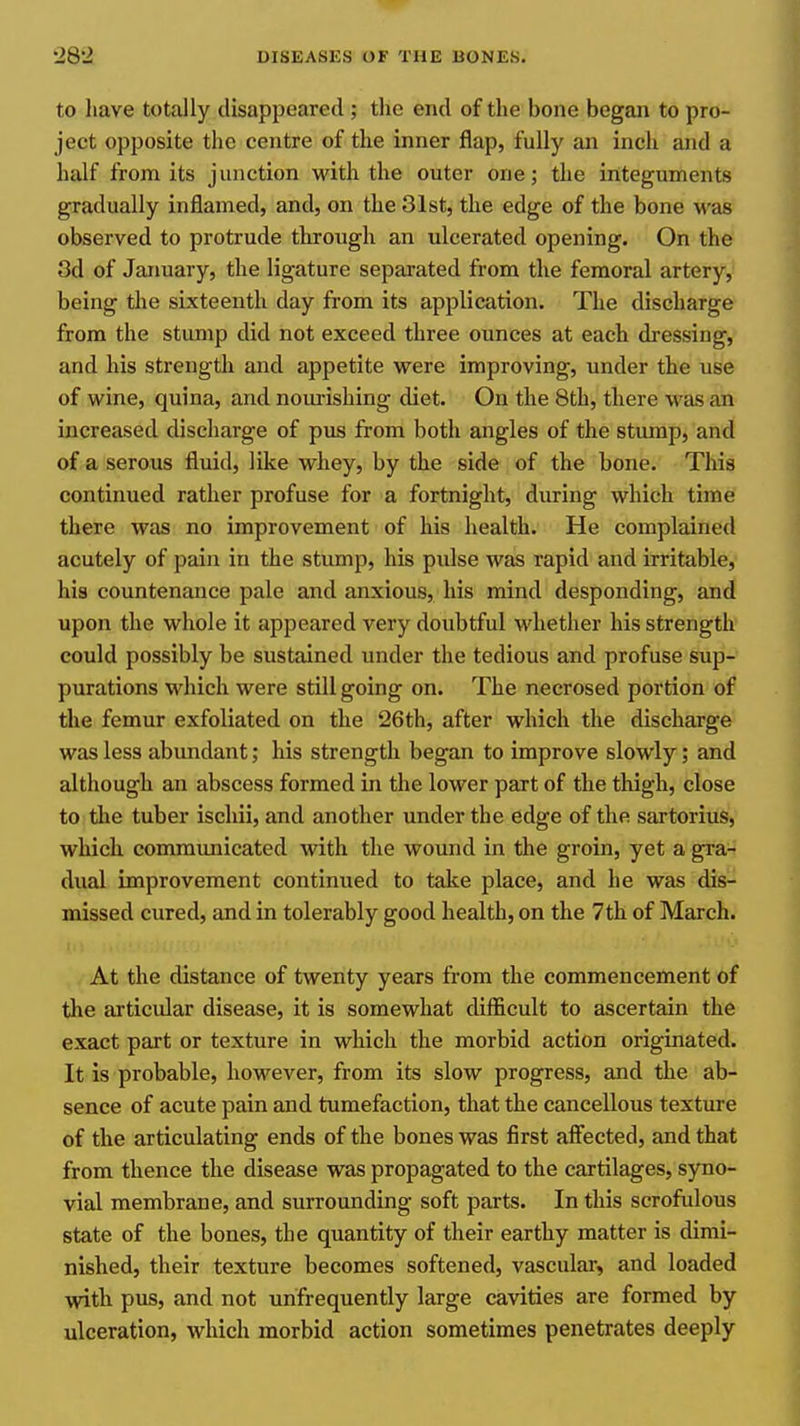 to have totally disappeared ; the end of the bone began to pro- ject opposite the centre of the inner flap, fully an inch and a half from its junction with the outer one; the integuments gradually inflamed, and, on the 31st, the edge of the bone was observed to protrude through an ulcerated opening. On the 3d of Jaimary, the ligature separated from the femoral artery, being the sixteenth day from its application. The discharge from the stump did not exceed three ounces at each dressing, and his strength and appetite were improving, under the use of wine, quina, and nourishing diet. On the 8th, there was an increased discharge of pus from both angles of the stump, and of a serous fluid, like whey, by the side of the bone. This continued rather profuse for a fortnight, during which time there was no improvement of his health. He complained acutely of pain in the stump, his pulse was rapid and irritable, his countenance pale and anxious, his mind desponding, and upon the whole it appeared very doubtful whether his strength could possibly be sustained under the tedious and profuse sup- purations which were still going on. The necrosed portion of the femur exfoliated on the 26th, after which the discharge was less abundant; his strength began to improve slowly; and although an abscess formed in the lower part of the thigh, close to the tuber iscliii, and another under the edge of the sartorius, which, communicated with the wound in the groin, yet a gra- dual improvement continued to talce place, and he was dis- missed cured, and in tolerably good health, on the 7th of March. At the distance of twenty years from the commencement of the articular disease, it is somewhat difficult to ascertain the exact part or texture in which the morbid action originated. It is probable, however, from its slow progress, and the ab- sence of acute pain and tumefaction, that the cancellous texture of the articulating ends of the bones was first affected, and that from thence the disease was propagated to the cartilages, syno- vial membrane, and surrounding soft parts. In this scrofulous state of the bones, the quantity of their earthy matter is dimi- nished, their texture becomes softened, vascular, and loaded with pus, and not urifrequently large cavities are formed by ulceration, which morbid action sometimes penetrates deeply