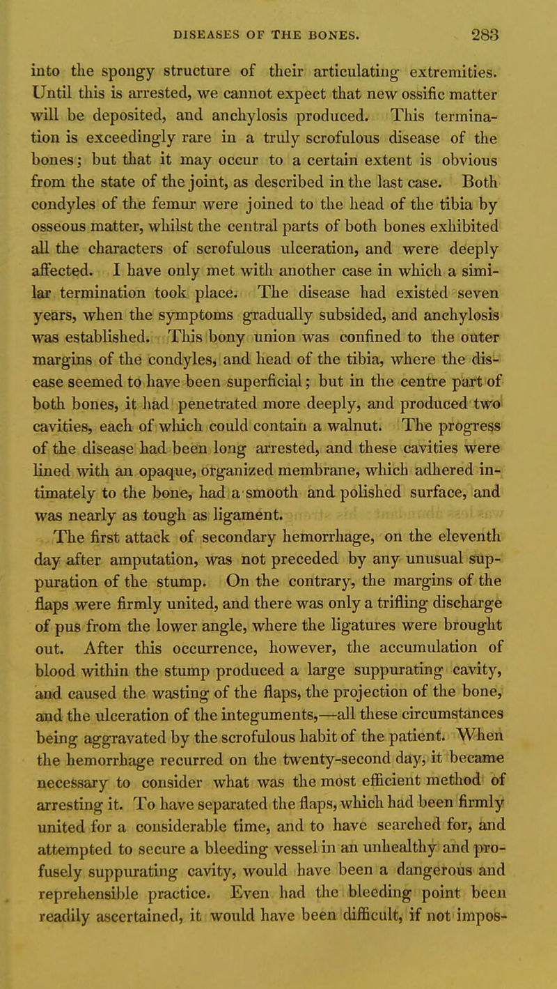 into the spongy structure of their articulating extremities. Until this is arrested, we cannot expect that new ossific matter will be deposited, and anchylosis produced. This termina- tion is exceedingly rare in a truly scrofulous disease of the bones; but that it may occur to a certain extent is obvious from the state of the joint, as described in the last case. Both condyles of the femur were joined to the head of the tibia by osseous matter, whilst the central parts of both bones exhibited all the characters of scrofulous ulceration, and were deeply aflfected. I have only met with another case in which a simi- lar termination took place. The disease had existed seven years, when the symptoms gradually subsided, and anchylosis was established. This bony union was confined to the outer margins of the condyles, and head of the tibia, where the dis- ease seemed to have been superficial; but in the centre paxt of- both bones, it had penetrated more deeply, and produced two- cavities, each of which could contain a walnut. The progress of the disease had been long arrested, and these cavities were lined with an opaque, organized membrane, wliich adhered in- timately to the bone, had a smooth and polished surface, and was nearly as tough as ligament. The first attack of secondary hemorrhage, on the eleventh day after amputation, was not preceded by any unusual sup- puration of the stump. On the contrary, the margins of the flaps were firmly united, and there was only a trifling discharge of pus from the lower angle, where the ligatures were brought out. After this occurrence, however, the accumulation of blood within the stump produced a large suppurating cavity, and caused the wasting of the flaps, the projection of the bone, and the ulceration of the integuments,—all these circumstances being aggravated by the scrofulous habit of the patient. Wheii the hemorrhage recurred on the twenty-second day, it became necessary to consider what was the most efficient method of arresting it. To have separated the flaps, which had been firmly united for a considerable time, and to have searched for, and attempted to secure a bleeding vessel in an unhealthy and pro- fusely suppiurating cavity, would have been a dangerous and reprehensible practice. Even had the bleeding point been readily ascertained, it would have been difficult, if not impos-