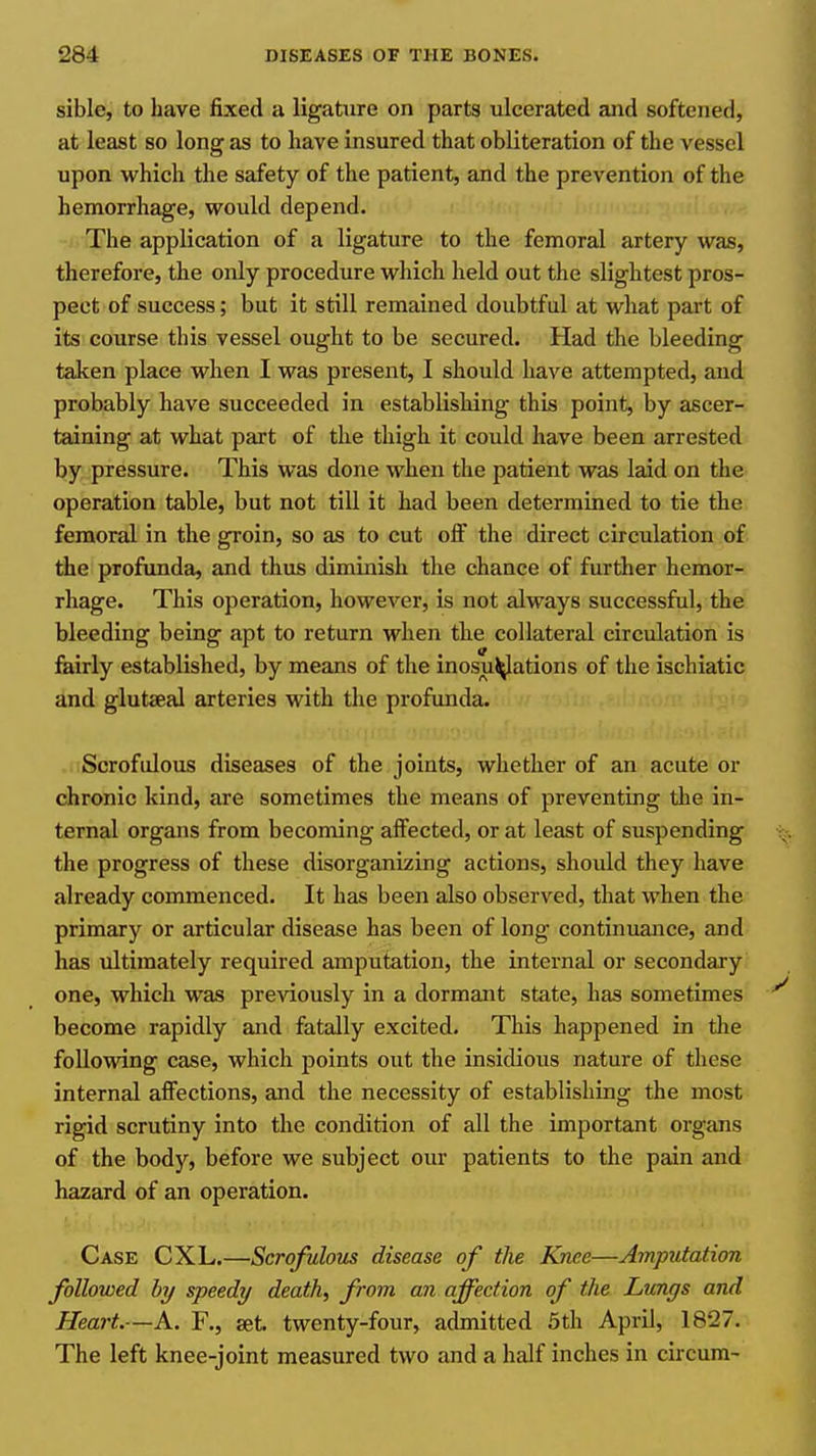 sible, to have fixed a ligature on parts ulcerated and softened, at least so long as to have insured that obliteration of the vessel upon which the safety of the patient, and the prevention of the hemorrhage, would depend. The application of a ligature to the femoral artery was, therefore, the only procedure which held out the slightest pros- pect of success; but it still remained doubtful at what part of its course this vessel ought to be secured. Had the bleeding taken place when I was present, I should have attempted, and probably have succeeded in establishing this point, by ascer- taining at what part of the thigh it could have been arrested by pressure. This was done when the patient was laid on the operation table, but not till it had been determined to tie the femoral in the groin, so as to cut off the direct circulation of the profunda, and thus diminish the chance of further hemor- rhage. This operation, however, is not always successful, the bleeding being apt to return when the collateral circulation is fairly established, by means of the inosu^ations of the ischiatic and glutseal arteries with the profunda. Scrofulous diseases of the joints, whether of an acute or chronic kind, are sometimes the means of preventing the in- ternal organs from becoming affected, or at least of suspending the progress of these disorganizing actions, should they have already commenced. It has been also observed, that when the primary or articular disease has been of long continuance, and has ultimately required amputation, the internal or secondary one, which was previously in a dormant state, has sometimes become rapidly and fatally excited. This happened in tlie following case, which points out the insidious nature of these internal affections, and the necessity of establishing the most rigid scrutiny into the condition of all the important organs of the body, before we subject our patients to the pain and hazard of an operation. Case CXL.—Scrofulous disease of tlie Knee—Amputation followed by speedy death, from an affection of the Lungs and Heart.—A. F., set. twenty-four, admitted 5th April, 1827. The left knee-joint measured two and a half inches in circum-