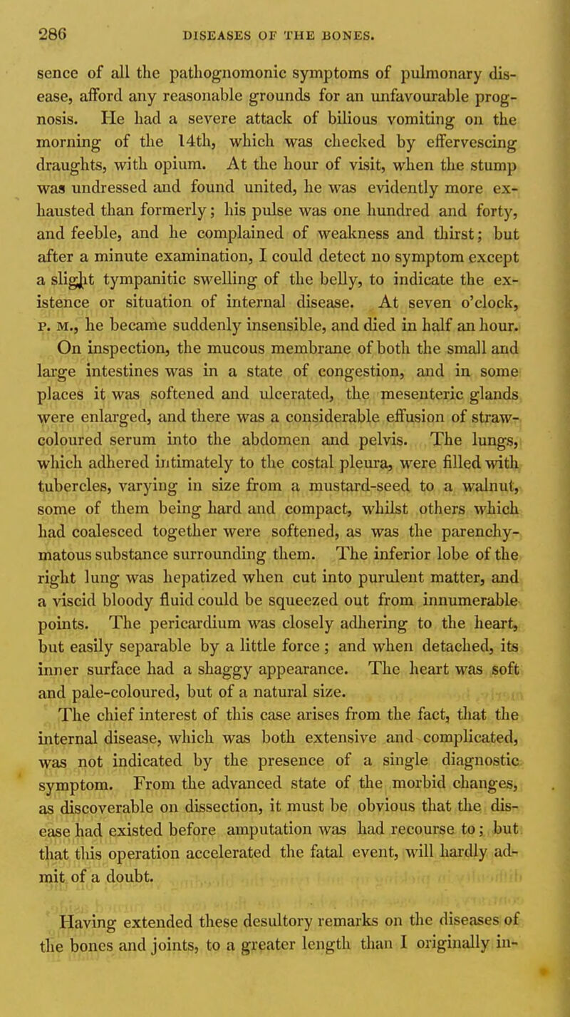 sence of all the patliognomonic symptoms of pulmonary dis- ease, afford any reasonable grounds for an unfavourable prog- nosis. He had a severe attack of bilious vomiting on the morning of the I4th, which was checked by effervescing draughts, with opium. At the hour of visit, when the stump was undressed and found united, he was evidently more ex- hausted than formerly; his pulse was one hundred and forty, and feeble, and he complained of weakness and thirst; but after a minute examination, I could detect no symptom except a sligjjit tympanitic swelling of the beUy, to indicate the ex- istence or situation of internal disease. At seven o'clock, p. M., he became suddenly insensible, and died in half an hour. On inspection, the mucous membrane of both the small and large intestines was in a state of congestion, and in some places it was softened and ulcerated, the mesenteric glands were enlarged, and there was a considerable effusion of straw- coloured serum into the abdomen and pelvis. The lungs, which adhered intimately to the costal pleura, were filled with tubercles, varying in size from a mustard-seed to a walnut,, some of them being hard and compact, whUst others which had coalesced together were softened, as was the parenchy- matous substance surrounding them. The inferior lobe of the right lung was hepatized when cut into purulent matter, and a viscid bloody fluid could be squeezed out from innumerable points. The pericardium was closely adliering to the heart, but easily separable by a little force ; and when detached, its inner surface had a shaggy appearance. The heart was soft and pale-coloured, but of a natural size. The chief interest of this case arises from the fact, that the internal disease, which was both extensive and complicated, was not indicated by the presence of a single diagnostic symptom. From the advanced state of the morbid changes, as discoverable on dissection, it must be obvious that die dis- ease had existed before amputation was had recourse to; but that tlus operation accelerated the fatal event, will hardly ad- mit of a doubt. Having extended these desultory remarks on the diseases of the bones and joints, to a greater length than I originally in-