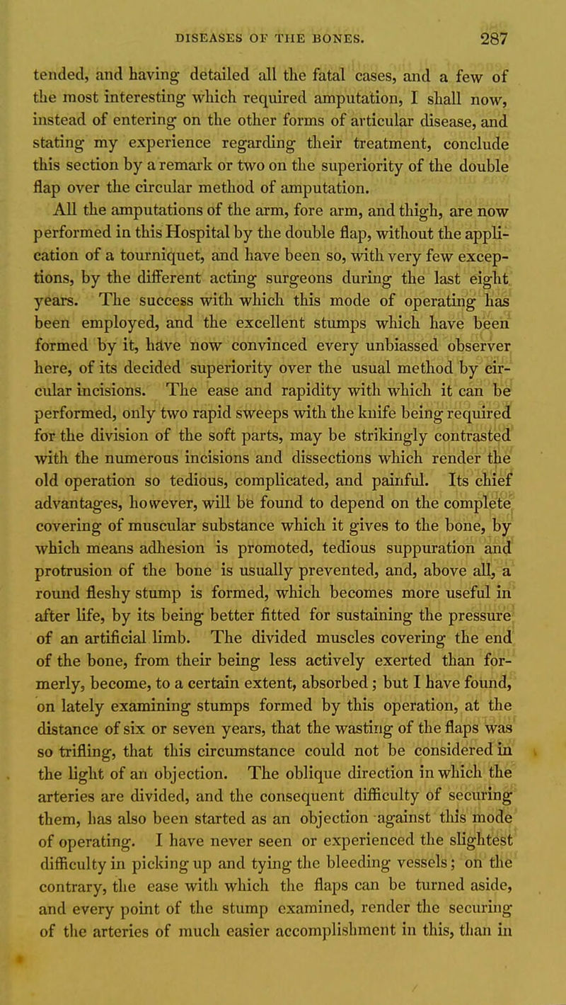 tended, and having detailed all the fatal cases, and a few of the most interesting which required amputation, I shall noW, instead of entering on the other forms of articular disease, and stating my experience regarding their treatment, conclude this section by a remark or two on the superiority of the double flap over the circular method of amputation. All the amputations of the arm, fore arm, and thigh, are now performed in this Hospital by the double flap, without the appli- cation of a tourniquet, and have been so, with, very few excep- tions, by the diiFerent acting surgeons during the last eight.' years. The success with which this mode of operating lias been employed, and the excellent stumps which have been formed by it, have now convinced every unbiassed observer here, of its decided superiority over the usual method by cir- cular incisions. The ease and rapidity with which it can bW performed, only two rapid sweeps with the kuife being required for the division of the soft parts, may be strikingly contrasted with the numerous incisions and dissections which render the old operation so tedious, complicated, and painful. Its chief advantages, however, will be found to depend on the complete covering of muscular substance which it gives to the bone, by which means adhesion is promoted, tedious suppuration and protrusion of the bone is usually prevented, and, above all, a round fleshy stump is formed, which becomes more useful in after life, by its being better fitted for sustaining the pressure of an artificial limb. The divided muscles covering the end of the bone, from their being less actively exerted than for-' merly, become, to a certain extent, absorbed; but I have found, on lately examining stumps formed by this operation, at the distance of six or seven years, that the wasting of the flaps was so trifling, that this circumstance could not be considered in the light of an objection. The oblique direction in which the arteries are divided, and the consequent difiiculty of securing them, has also been started as an objection against this mode of operating. I have never seen or experienced the slightest difficulty in picking up and tying the bleeding vessels; on the contrary, the ease with which the flaps can be turned aside, and every point of the stump examined, render the securing of the arteries of much easier accomplishment in this, than in