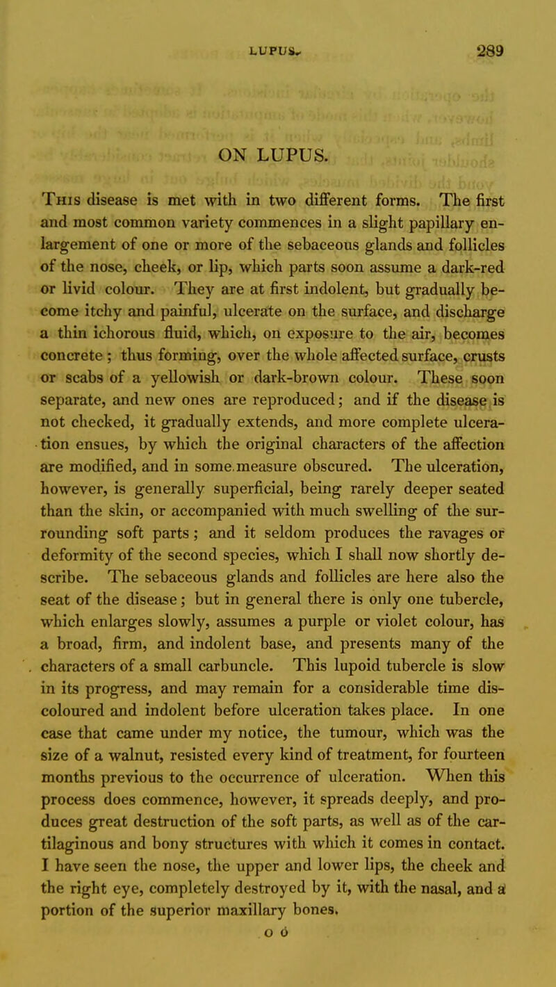 ON LUPUS. This disease is met with in two different forms. The first and most common variety commences in a slight papillary en- largement of one or more of the sebaceous glands and follicles of the nose, cheek, or lip, which parts soon assume a dark-red or livid colour. They are at first indolent, but gradually be- come itchy and painful, ulcerate on the surface, and discharge a thin ichorous fluid, which, on exposure to the air, becomes concrete ; thus forming, over the whole affected surface, crusts or scabs of a yellowish or dark-brown colour. These soon separate, and new ones are reproduced; and if the disease is not checked, it gradually extends, and more complete ulcera- tion ensues, by which the original characters of the affection are modified, and in some, measure obscured. The ulceration, however, is generally superficial, being rarely deeper seated than the skin, or accompanied with much swelling of the sur- rounding soft parts; and it seldom produces the ravages or deformity of the second species, which I shall now shortly de- scribe. The sebaceous glands and foUicles are here also the seat of the disease; but in general there is only one tubercle, which enlarges slowly, assumes a purple or violet colour, has a broad, firm, and indolent base, and presents many of the characters of a small carbuncle. This lupoid tubercle is slow in its progress, and may remain for a considerable time dis- coloured and indolent before ulceration takes place. In one case that came under my notice, the tumour, which was the size of a walnut, resisted every Idnd of treatment, for fourteen months previous to the occurrence of ulceration. When this process does commence, however, it spreads deeply, and pro- duces great destruction of the soft parts, as well as of the car- tilaginous and bony structures with wliich it comes in contact. I have seen the nose, the upper and lower lips, the cheek and the right eye, completely destroyed by it, with the nasal, and at portion of the superior maxillary bones. o 6