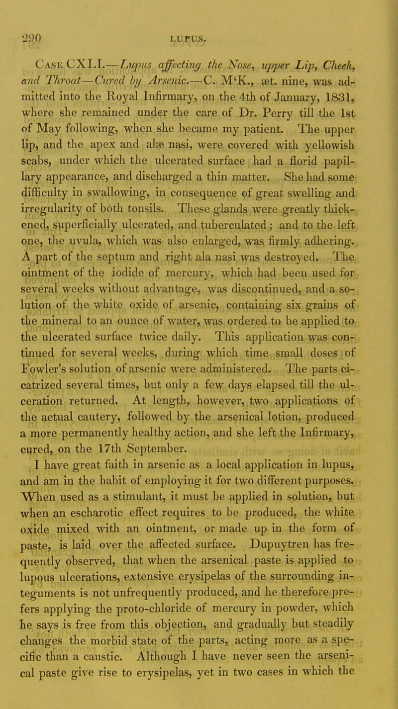 Cask CXLI.—Lupus affecting the Nose, tipper Lip, Cheek, and Throat—Ciired hy Arsenic.—C. M'K., set. nine, was ad- mitted into the Royal Infirmary, on the 4th of January, 1831, where she remained under the care of Dr. Perry till the 1st of May following, when she became my patient. The upper lip, and the apex and alse nasi, were covered with yellowish scabs, under which the ulcerated surface had a florid papil- lary appearance, and discharged a thin matter. She had some difficulty in swallowing, in consequence of great swelling and irregularity of both tonsils.. These glands were greatly thick- ened, superficially ulcerated, and tuberculated; and to the left one, the uvula, which was also enlarged, was firmly adhering. A part of the septum and right ala nasi was destroyed. The ointment of the iodide of mercury, which had been used for several weeks without advantage. Was discontinued, and a so- lution of the white oxide of arsenic, containing six grains of the mineral to an ounce of water, was ordered to be applied to the ulcerated surface twice daily. This application was con- tinued for several weeks, during which time, small doses , of Fowler's solution of arsenic were administered. The parts qir. catrized several times, but only a few days elapsed till the ul-- ceration returned. At length, however, two applications of the actual cautery, followed by the arsenical lotion, produced a more permanently healthy action, and she left the Infirmary, cured, on the 17th September. ; I have great faith in arsenic as a local application in lupus, and am in the habit of employing it for two different purposes. When used as a stimulant, it must be applied in solution, but when an escharotic effect requires to be produced, the white oxide mixed with an ointment, or made up in the form of paste, is laid over the affected surface. Dupuytren has fre- quently observed, that when the arsenical paste is applied to lupous ulcerations, extensive erysipelas of the surrounding in- teguments is not unfrequently produced, and he therefore pre- fers applying the proto-chloride of mercury in powder, which he says is free from tliis objection, and gradually but steadily changes the morbid state of the parts, acting more as a spe- cific than a caustic. Although I have never seen the arseni- cal paste give rise to erysipelas, yet in two cases in which the