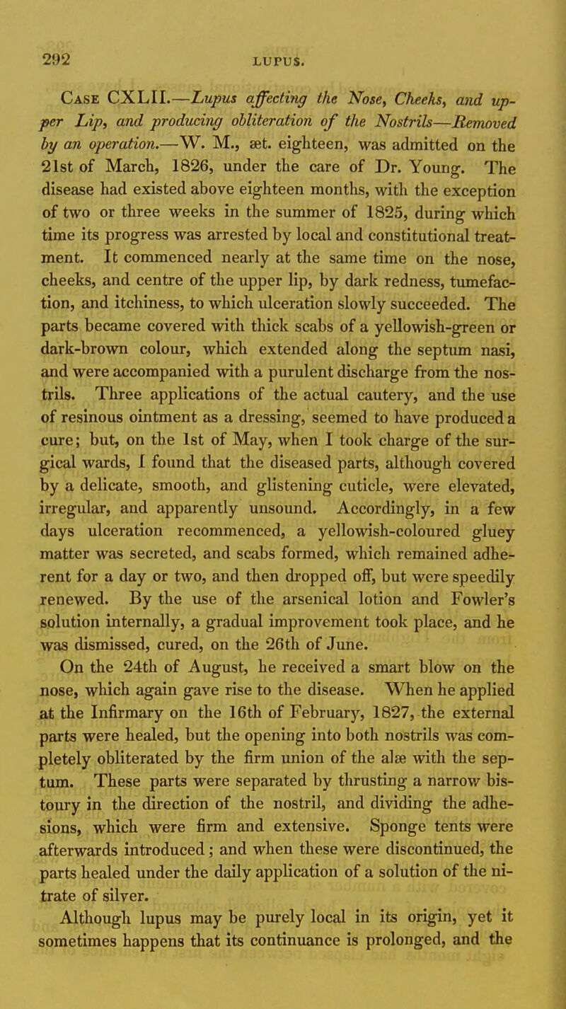 o ■ 2952 LUPUS. Case CXLII.—Lupus affecting the Nose, Cheeks, and up- per Lip, and producinx/ obliteration of the Nostrils—Removed by an operation.—W. M., set. eighteen, was admitted on the 21st of March, 1826, under the care of Dr. Young. The disease had existed above eighteen months, with the exception of two or three weeks in the summer of 1825, during which time its progress was arrested by local and constitutional treat- ment. It commenced nearly at the same time on the nose, cheeks, and centre of the upper lip, by dark redness, tumefac- tion, and itchiness, to which ulceration slowly succeeded. The parts became covered with thick scabs of a yellowish-green or dark-brown colour, which extended along the septum nasi, and were accompanied with a purulent discharge from the nos- trils. Three applications of the actual cautery, and the use of resinous ointment as a dressing, seemed to have produced a cure; but, on the 1st of May, when I took charge of the sur- gical wards, I found that the diseased parts, although covered by a delicate, smooth, and glistening cuticle, were elevated, irregular, and apparently unsound. Accordingly, in a few days ulceration recommenced, a yellowish-coloured gluey matter was secreted, and scabs formed, which remained adhe- rent for a day or two, and then dropped off, but were speedily renewed. By the use of the arsenical lotion and Fowler's solution internally, a gradual improvement took place, and he was dismissed, cured, on the 26th of June. On the 24th of August, he received a smart blow on the nose, wliich again gave rise to the disease. When he applied at the Infirmary on the 16th of Februarj'^, 1827, the external parts were healed, but the opening into both nostrils was com- pletely obliterated by the firm union of the alse with the sep- tum. These parts were separated by thrusting a narrov/ bis- toury in the direction of the nostril, and dividing the adhe- sions, which were firm and extensive. Sponge tents were afterwards introduced; and when these were discontinued, the parts healed under the daUy application of a solution of the ni- trate of sUver. Although lupus may be purely local in its origin, yet it sometimes happens that its continuance is prolonged, and the