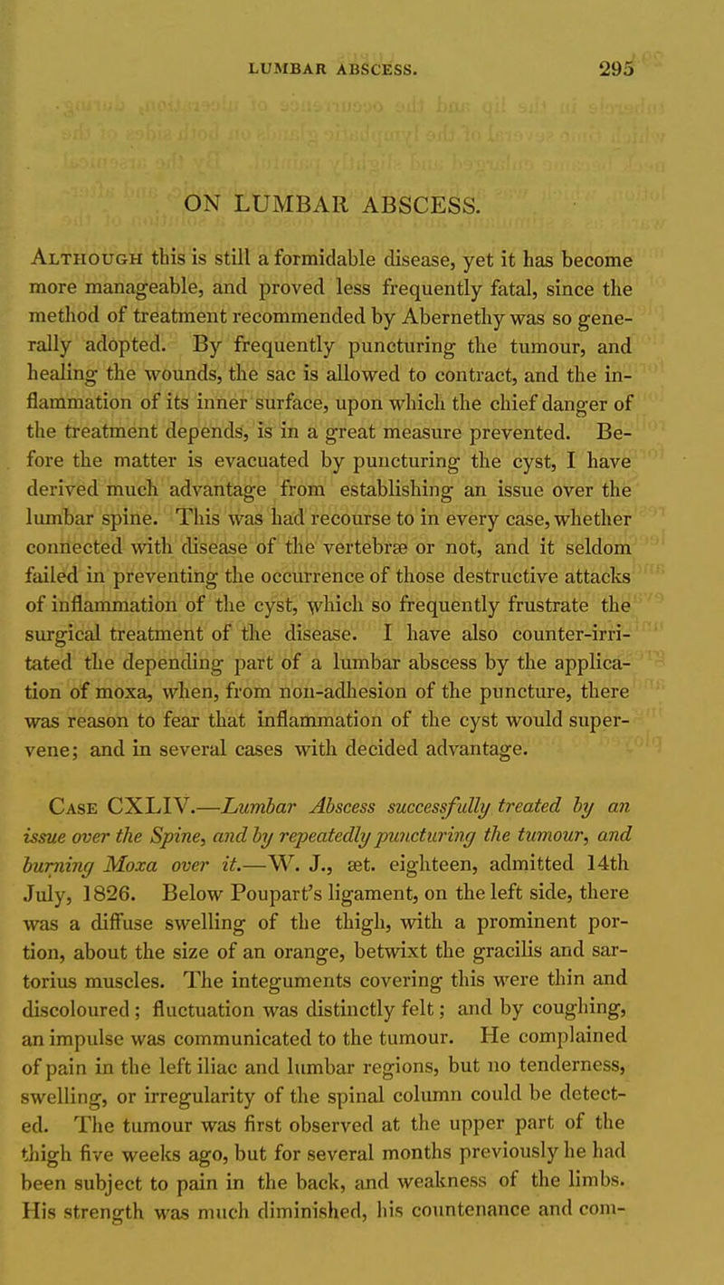 ON LUMBAR ABSCESS. Although this is still a formidable disease, yet it has become more manageable, and proved less frequently fatal, since the method of treatment recommended by Abernethy was so gene- rally adopted. By frequently puncturing the tumour, and healing the wounds, the sac is allowed to contract, and the in- flammation of its infier'surface, upon which the chief danger of the treatment depends, is in a great measure prevented. Be- fore the matter is evacuated by puncturing the cyst, I have derived much advantage from establishing an issue over the liunbar spine. This was had recourse to in every case, whether connected with disease of the vertebrse or not, and it seldom failed in preventing the occurrence of those destructive attacks of inflammation of the cyst, ■^hich so frequently frustrate the surgical treatment of tlie disease. I have also counter-irri- tated the depending part of a lumbar abscess by the applica- tion of moxa, when, from non-adhesion of the puncture, there was reason to fear that inflammation of the cyst would super- vene; and in several cases with decided advantage. Case CXLIV.—Lumbar Abscess successfully treated by an issue over the Spine, and by repeatedly puncturing the tumour, and burning Moxa over it.—W. J., set. eighteen, admitted 14th July, 1826. Below Poupart's ligament, on the left side, there was a diffuse swelling of the thigh, with a prominent por- tion, about the size of an orange, betwixt the gracilis and sar- torius muscles. The integuments covering this were thin and discoloured ; fluctuation was distinctly felt; and by coughing, an impulse was communicated to the tumour. He complained of pain in the left iliac and lumbar regions, but no tenderness, swelling, or irregularity of the spinal column could be detect- ed. The tumour was first observed at the upper part of the thigh five weeks ago, but for several months previously he had been subject to pain in the back, and weakness of the limbs. His strength was much diminished, his countenance and com-