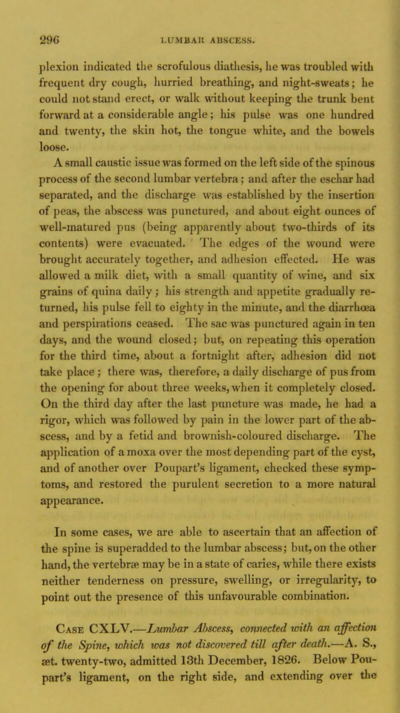 plexion indicated the scrofulous diathesis, he was troubled with frequent dry cough, hurried breathing, and night-sweats; he could not stand erect, or walk without keeping the trunk bent forward at a considerable angle; his pulse was one hundred and twenty, the skin hot, the tongue white, and the bowels loose. A small caustic issue was formed on the left side of the spinous process of the second lumbar vertebra; and after the eschar had separated, and the discharge was established by the insertion of peas, the abscess was punctured, and about eight ounces of well-matured pus (being apparently about two-thirds of its contents) were evacuated. The edges of the wound were brought accurately together, and adhesion eflfected. He was allowed a milk diet, with a small quantity of wine, and six grains of quina daily ,* his strength and appetite gradually re- turned, his pulse fell to eighty in the minute, and the diarrhoea and perspirations ceased. The sac was punctured again in ten days, and the wound closed; but, on repeating this operation for the third time, about a fortnight after, adhesion did not take place ; there was, therefore, a daily discharge of pus from the opening for about three weeks, when it completely closed. On the third day after the last puncture was made, he had a rigor, which was followed by pain in the lower part of the ab- scess, and by a fetid and brownish-coloured discharge. The application of a moxa over the most depending part of the cyst, and of another over Poupart's ligament, checked these symp- toms, and restored the purulent secretion to a more natural appearance. In some cases, we are able to ascertain that an affection of tlie spine is superadded to the lumbar abscess; but, on the other hand, the vertebrae may be in a state of caries, while there exists neither tenderness on pressure, swelling, or irregularity, to point out the presence of this unfavourable combination. Case CXLV.—Lumbar Abscess, connected with an affectum of the Spine, which was not discovered till after death.—A. S., set. twenty-two, admitted 13th December, 1826. Below Pou- part's ligament, on the right side, and extending over tlie