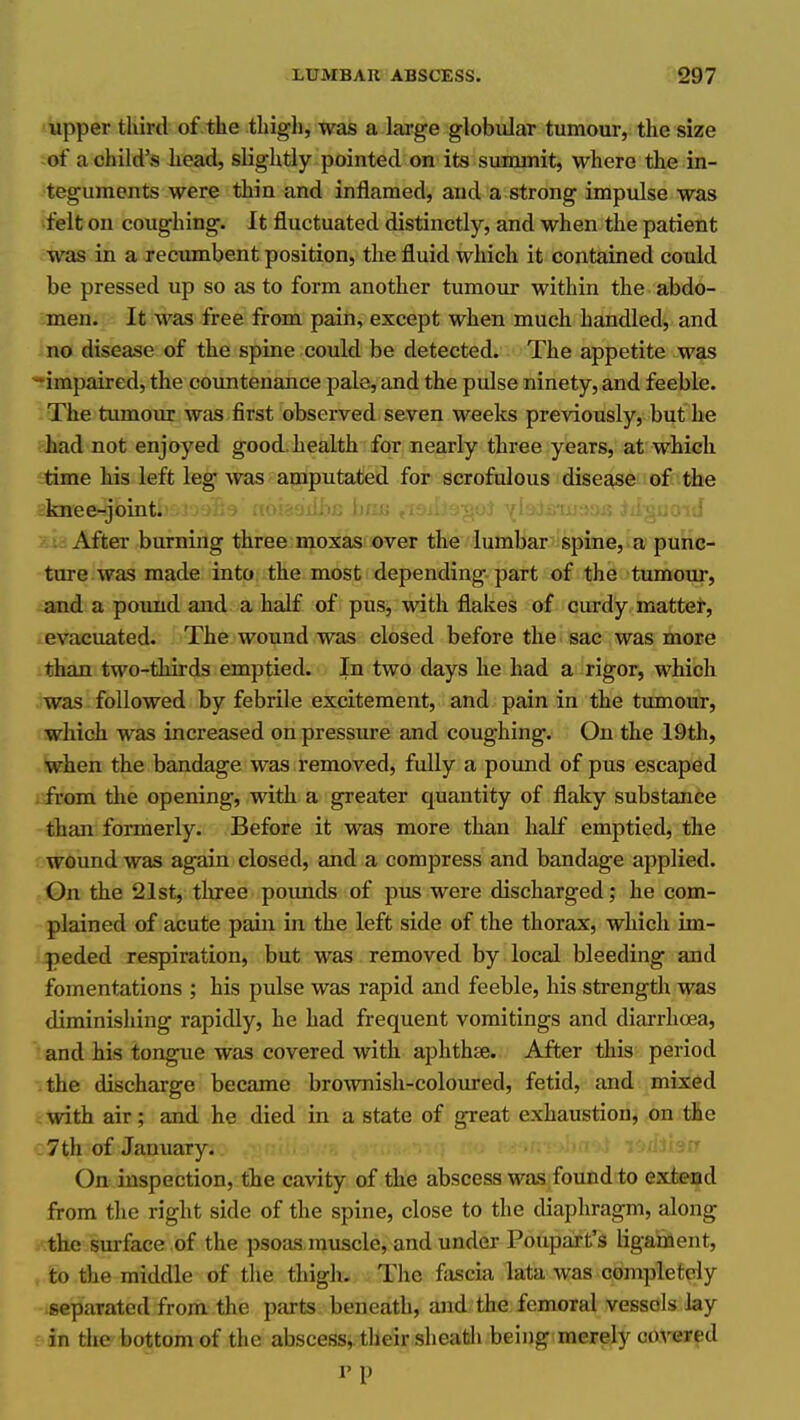 upper tliird of .the thigh, was a large globular tumour, the size of a child's head, slightly pointed on its summit, where the in- teguments were thin and inflamed, and a strong impulse was felt on coughing. It fluctuated distinctly, and when the patient was in a xecumbent position, the fluid which it contained could be pressed up so as to form another tumour within the abdo- men. It was free from pain, except when much handled, and no disease of the spine could be detected. The appetite was -impaired, the coimtenance pale, and the pulse ninety, and feeble. The tvunour was first observed seven weeks previously, but he -had not enjoyed good, health for nearly three years, at which time his left leg was amputated for scrofulous disease of the knee-joint. After burning three moxas over the lumbar spine, a punc- ture was made into the most depending part of the tumour, and a pound and a half of pus, with flakes of curdy mattei, evacuated. The wound was closed before the sac was mote than two-thirds emptied. In two days he had a rigor, which was followed by febrile excitement, and pain in the tumour, which was increased on pressure and coughing. On the 19th, when the bandage was removed, fully a pound of pus escaped from the opening, with a greater quantity of flaky substance than formerly. Before it was more than half emptied, the wound was again closed, and a compress and bandage applied. On the 21st, three pounds of pus were discharged; he com- plained of acute pain in the left side of the thorax, which im- peded respiration, but was removed by local bleeding and fomentations ; his pulse was rapid and feeble, his strength was diminishing rapidly, he had frequent vomitings and diarrhoea, and his tongue was covered with aphthae. After this period the discharge became brownish-coloured, fetid, and mixed with air; and he died in a state of great exhaustion, on the 7 th of January. On inspection, the cavity of the abscess was found to extead from the right side of the spine, close to the diaphragm, along the surface of the psoas muscle, and under Poupart's ligaodient, to the middle of the thigh. Tlie fascia lata was completely separated from the parts beneath, and the femoral vessels lay in the bottom of the abscess,, their sheath being merely co^'ered I'p