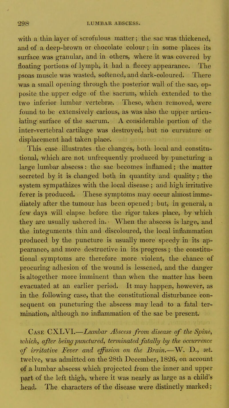 with a thin layer of scrofulous matter; the sac was thickened, and of a deep-brown or chocolate colour; in some places its surface was granular, and in others, where it was covered by floating portions of lymph, it had a fleecy appearance. The psoas muscle was wasted, softened, and dark-coloured. There was a small opening through the posterior wall of the sac, op- posite the upper edge of the sacrum, which extended to the two inferior lumbar vertebrse. These, when removed, were found to be extensively carious, as was also the upper articu- lating surface of the sacrum. A considerable portion of the inter-vertebral cartilage was destroyed, but no curvature or displacement had taken place. ; ' This case illustrates the changes, both local and constitu- tional, which are not unfrequeutly produced by pimcturing a large lumbar abscess: the sac becomes inflamed; the matter secreted by it is changed both in quantity and quality; the system sympathizes with the local disease; and high irritative fever is produced. These symptoms may occur almost imme- diately after the tumour has been opened; but, in general, a few days will elapse before the rigor takes place, by which they are usually ushered in. • When the abscess is large, and the integuments thin and discoloured, the local inflammation produced by the puncture is usually more speedy in its ap- pearance, and more destructive in its progress; the constitu- tional symptoms are therefore more violent, the chance of procuring adhesion of the wound is lessened, and the danger is altogether more imminent than when the matter has been evacuated at an earlier period. It may happen, however, as in the following case, that the constitutional disturbance con- sequent on puncturing the abscess may lead to a fatal ter- mination, although no inflammation of the sac be present Case CXLVI.—Lumbar Abscess from disease of the Spine, ivhich, after beinff punctured, terminated fatally by the occurrence of irritative Fever and effusion on the Brain.—W. D., set. twelve, was admitted on the 28th December, 1826, on accoimt of a lumbar abscess which projected from the inner and upper part of the left thigh, where it was nearly as large as a child's head. The characters of the disease were distinctly marked;