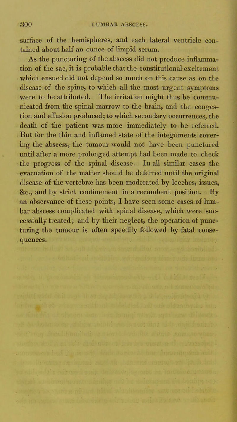 surface of the hemispheres, and each lateral ventricle con- tained about half an ounce of limpid serum. As the pimcturing of the abscess did not produce inflamma- tion of the sac, it is probable that the constitutional excitement which ensued did not depend so much on this cause as on the disease of the spine, to which aU the most urgent symptoms were to be attributed. The irritation might thus be commu- nicated from the spinal marrow to the brain, and the conges- tion and effusion produced; to which secondary occurrences, the death of the patient was more immediately to be referred. But for the thin and inflamed state of the integimaents cover- ing the abscess, the tumour would not have been punctured until after a more prolonged attempt had been made to check the progress of the spinal disease. In all similar cases the evacuation of the matter should be deferred until the original disease of the vertebrse has been moderated by leeches, issues, &c., and by strict confinement in a recumbent position. By an observance of these points, I have seen some cases of lum- bar abscess complicated with spinal disease, which were suc- cessfully treated; and by their neglect, the operation of punc- turing tlie tumour is often speedily followed by fatal conse- quences.