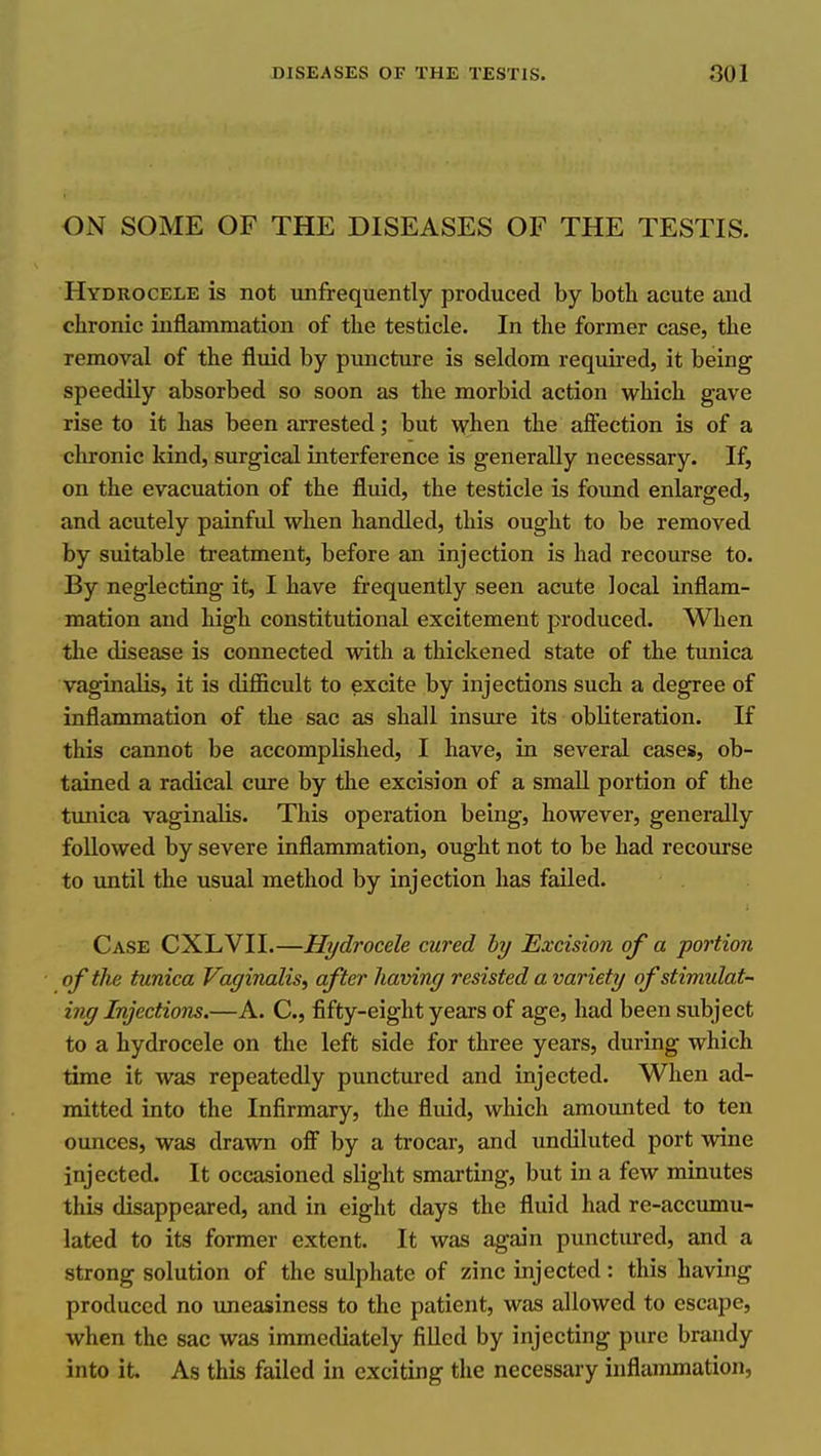 ON SOME OF THE DISEASES OF THE TESTIS. Hydrocele is not unfrequently produced by both acute and chronic inflammation of the testicle. In the former case, the removal of the fluid by puncture is seldom required, it being speedily absorbed so soon as the morbid action which gave rise to it has been arrested; but when the aflfection is of a chronic kind, surgical interference is generally necessary. If, on the evacuation of the fluid, the testicle is found enlarged, and acutely painful when handled, this ought to be removed by suitable treatment, before an injection is had recourse to. By neglecting it, I have frequently seen acute local inflam- mation and high constitutional excitement produced. When the disease is connected with a thickened state of the tunica vaginalis, it is difficult to excite by injections such a degree of inflammation of the sac as shall insure its obliteration. If this cannot be accomplished, I have, in several cases, ob- tained a radical cure by the excision of a small portion of the tunica vaginalis. This operation being, however, generally followed by severe inflammation, ought not to be had recourse to until the usual method by injection has failed. Case CXLVII.—Hydrocele cured hy Excision of a portion of the tunica Vaginalis^ after having resisted a variety of stimulat- ing Injections.—A. C, fifty-eight years of age, had been subject to a hydrocele on the left side for three years, during which time it was repeatedly punctured and injected. When ad- mitted into the Infirmary, the fluid, which amounted to ten ounces, was drawn off by a trocar, and undiluted port wine injected. It occasioned slight smarting, but in a few minutes this disappeared, and in eight days the fluid had re-accumu- lated to its former extent. It was again punctured, and a strong solution of the sulphate of zinc injected: this having produced no imeasiness to the patient, was allowed to escape, when the sac was immediately filled by injecting pure brandy into it. As this failed in exciting the necessary inflammation,