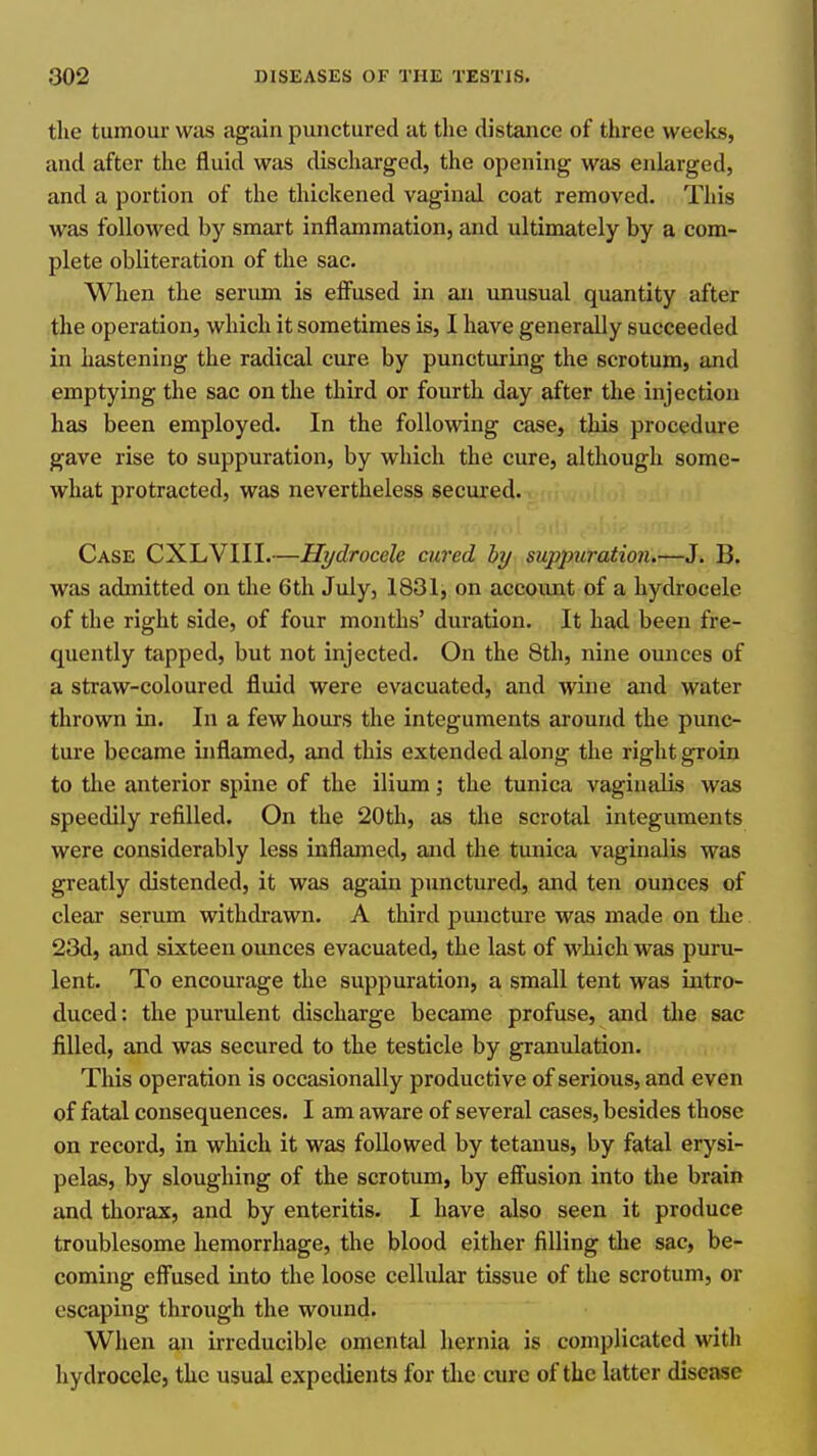 the tumour was again punctured at the distance of three weeks, and after the fluid was discharged, the opening was enlarged, and a portion of the thickened vaginal coat removed. This was followed by smart inflammation, and ultimately by a com- plete obliteration of the sac. When the serum is effused in an unusual quantity after the operation, which it sometimes is, I have generally succeeded in hastening the radical cure by puncturing the scrotum, and emptying the sac on the third or fourth day after the injection has been employed. In the following case, this procedure gave rise to suppuration, by which the cure, although some- what protracted, was nevertheless secured. Case CXLVIII.—Hydrocele cured by suppuration.—J. B. was admitted on the 6th July, 1831j on account of a hydrocele of the right side, of four months' duration. It had been fre- quently tapped, but not injected. On the 8th, nine ounces of a straw-coloured fluid were evacuated, and wine and water thrown in. In a few hours the integuments around the punc- ture became inflamed, and this extended along the right groin to tlie anterior spine of the ilium; the tunica vaginalis was speedily refilled. On the 20th, as the scrotal integuments were considerably less inflamed, and the tunica vaginalis was greatly distended, it was again punctured, and ten ounces of clear serum withdrawn. A third pmicture was made on the 23d, and sixteen ounces evacuated, the last of M'hich was puru- lent. To encourage the suppuration, a small tent was intro- duced: the purulent discharge became profuse, and tlie sac filled, and was secured to the testicle by granulation. This operation is occasionally productive of serious, and even of fatal consequences. I am aware of several cases, besides those on record, in which it was followed by tetanus, by fatal erysi- pelas, by sloughing of the scrotum, by effusion into the brain and thorax, and by enteritis. I have also seen it produce troublesome hemorrhage, the blood either filling the sac, be- coming effused into the loose cellular tissue of the scrotum, or escaping through the wound. When an irreducible omental hernia is complicated with hydrocele, the usual expedients for die cure of the latter disease