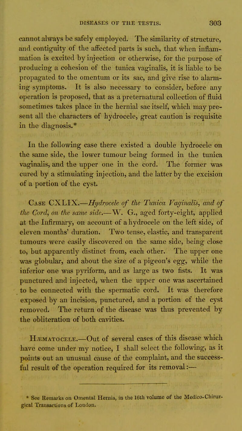cannot always be safely employed. The similarity of structure, and contiguity of the affected parts is such, that when inflam- mation is excited by injection or otherwise, for the purpose of producing a cohesion of the tunica vaginalis, it is liable to be propagated to the omentum or its sac, and give rise to alarm- ing symptoms. It is also necessary to consider, before any operation is proposed, that as a preternatural collection of fluid sometimes takes place in the hernial sac itself, which may pre- sent all the characters of hydrocele, great caution is requisite in the diagnosis.* In the following case there existed a double hydrocele on the same side, the lower tumour being formed in the tunica vaginalis, and the upper one in the cord. The former was cured by a stimulating injection, and the latter by the excision of a portion of the cyst. Case CXLIX.—Hydrocele of the Tunica Vaginalis, and of the Cord, on the same side.—W. G., aged forty-eight, applied at the Infirmary, on account of a hydrocele on the left side, of eleven months' duration. Two tense, elastic, and transparent tumours were easily discovered on the same side, being close to, but apparently distinct from, each other. The upper one was globular, and about the size of a pigeon's egg, while the inferior one was pyriform, and as large as two fists. It was punctured and injected, when the upper one was ascertained to be connected with the spermatic cord. It was therefore exposed by an incision, punctured, and a portion of the cyst removed. The return of the disease was thus prevented by the obliteration of both cavities. HiEMATOCELE.—Out of Several cases of this disease which have come under my notice, I shall select the following, as it points out an unusual cause of the complaint, and the success- ful result of the operation required for its removal:— • Sec llemarks on Omental Hernia, in the 16th volume of the Medico-Chirur- gical Transactions of London.